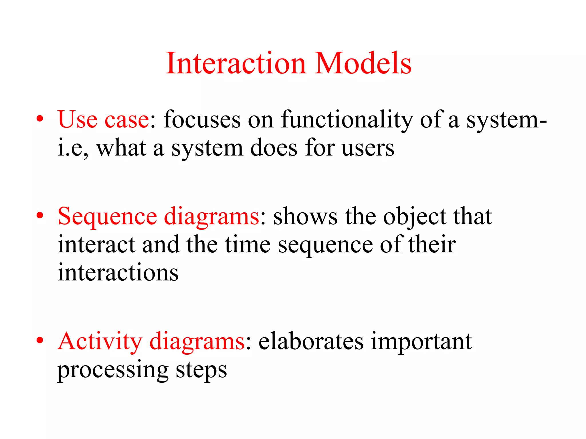 • Use case: focuses on functionality of a system-
i.e, what a system does for users
• Sequence diagrams: shows the object that
interact and the time sequence of their
interactions
• Activity diagrams: elaborates important
processing steps
Interaction Models
 