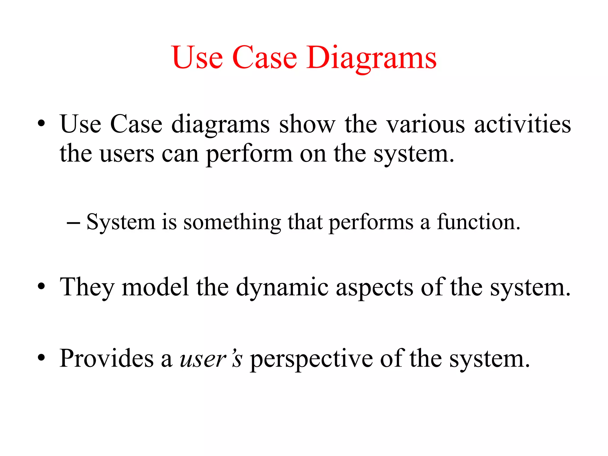 • Use Case diagrams show the various activities
the users can perform on the system.
– System is something that performs a function.
• They model the dynamic aspects of the system.
• Provides a user’s perspective of the system.
Use Case Diagrams
 