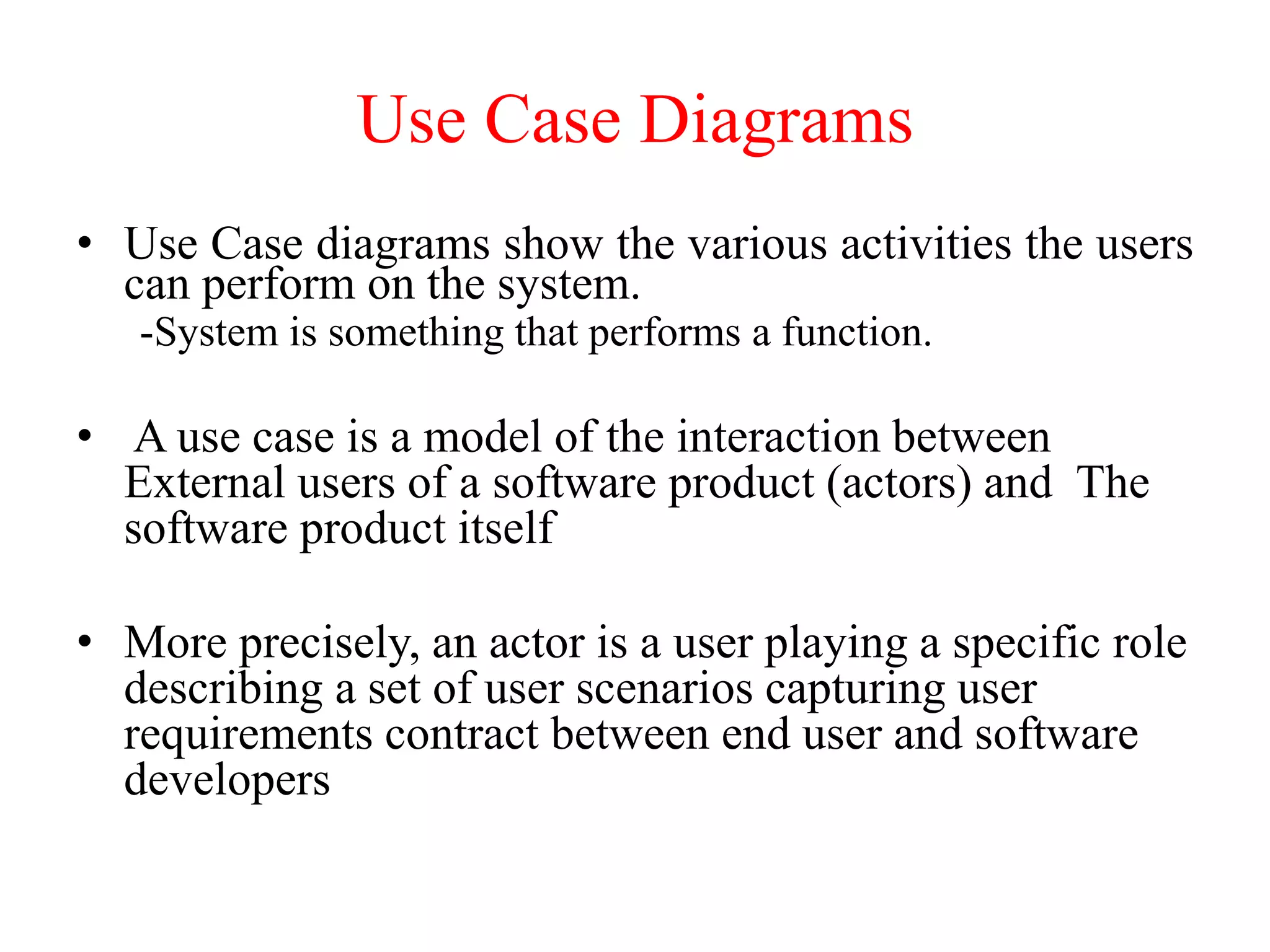 • Use Case diagrams show the various activities the users
can perform on the system.
-System is something that performs a function.
• A use case is a model of the interaction between
External users of a software product (actors) and The
software product itself
• More precisely, an actor is a user playing a specific role
describing a set of user scenarios capturing user
requirements contract between end user and software
developers
Use Case Diagrams
 