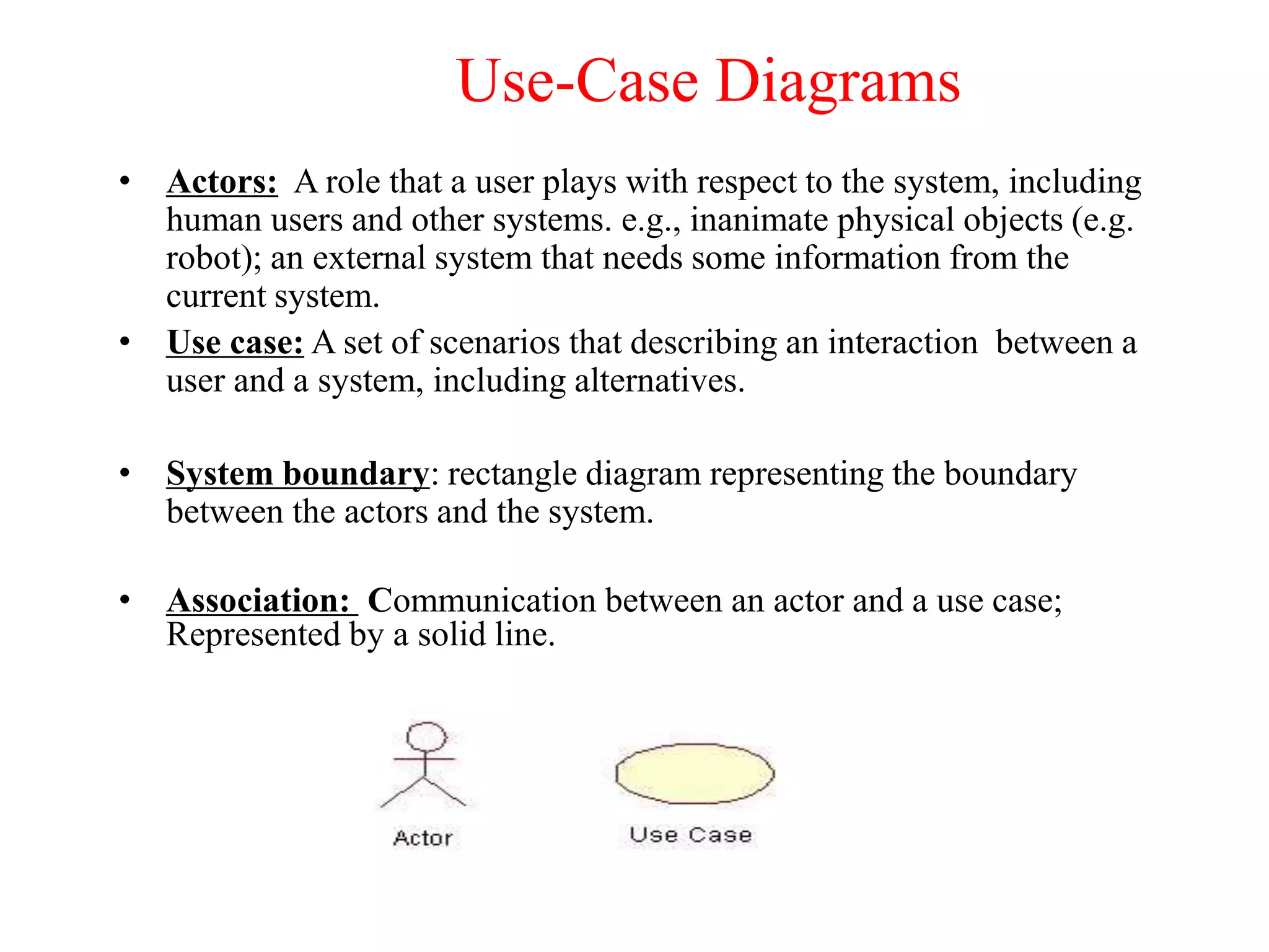 Use-Case Diagrams
• Actors: A role that a user plays with respect to the system, including
human users and other systems. e.g., inanimate physical objects (e.g.
robot); an external system that needs some information from the
current system.
• Use case: A set of scenarios that describing an interaction between a
user and a system, including alternatives.
• System boundary: rectangle diagram representing the boundary
between the actors and the system.
• Association: Communication between an actor and a use case;
Represented by a solid line.
 