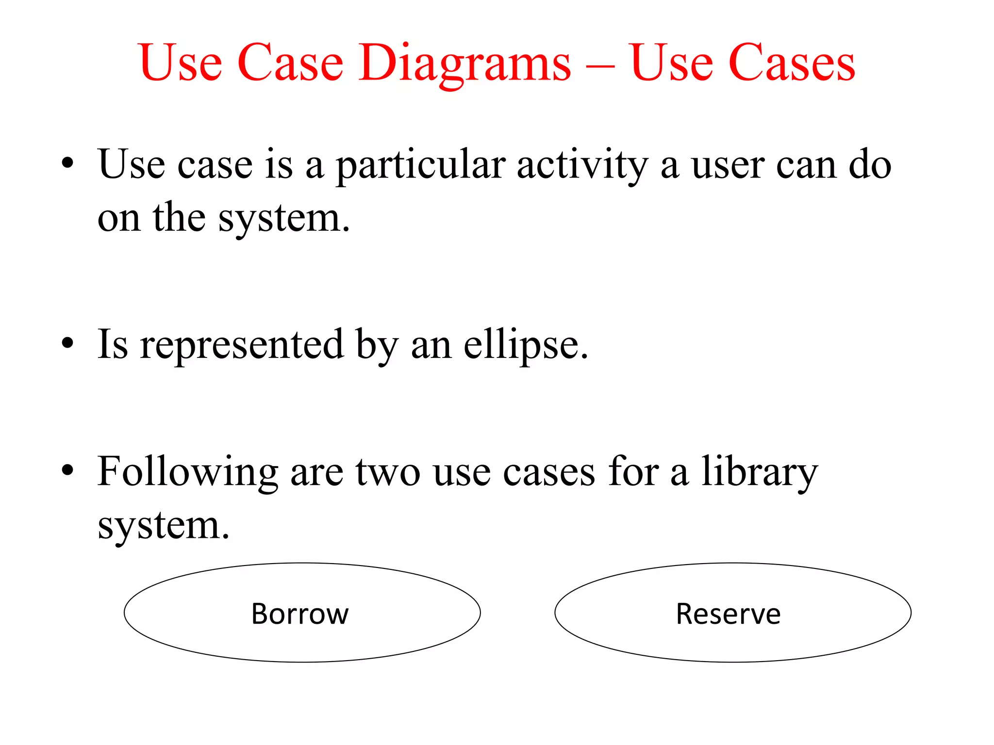 • Use case is a particular activity a user can do
on the system.
• Is represented by an ellipse.
• Following are two use cases for a library
system.
Use Case Diagrams – Use Cases
ReserveBorrow
 