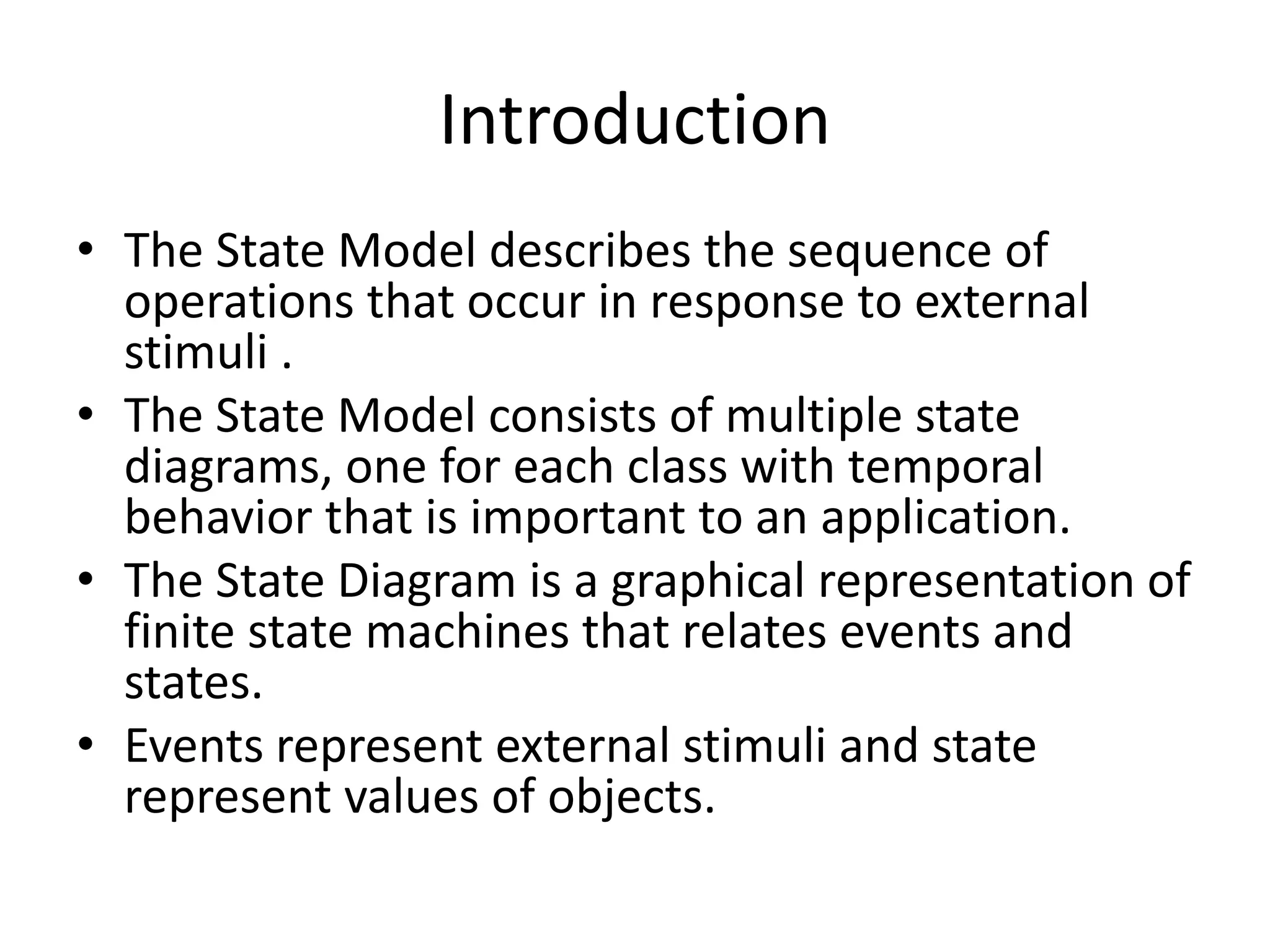 Introduction
• The State Model describes the sequence of
operations that occur in response to external
stimuli .
• The State Model consists of multiple state
diagrams, one for each class with temporal
behavior that is important to an application.
• The State Diagram is a graphical representation of
finite state machines that relates events and
states.
• Events represent external stimuli and state
represent values of objects.
 