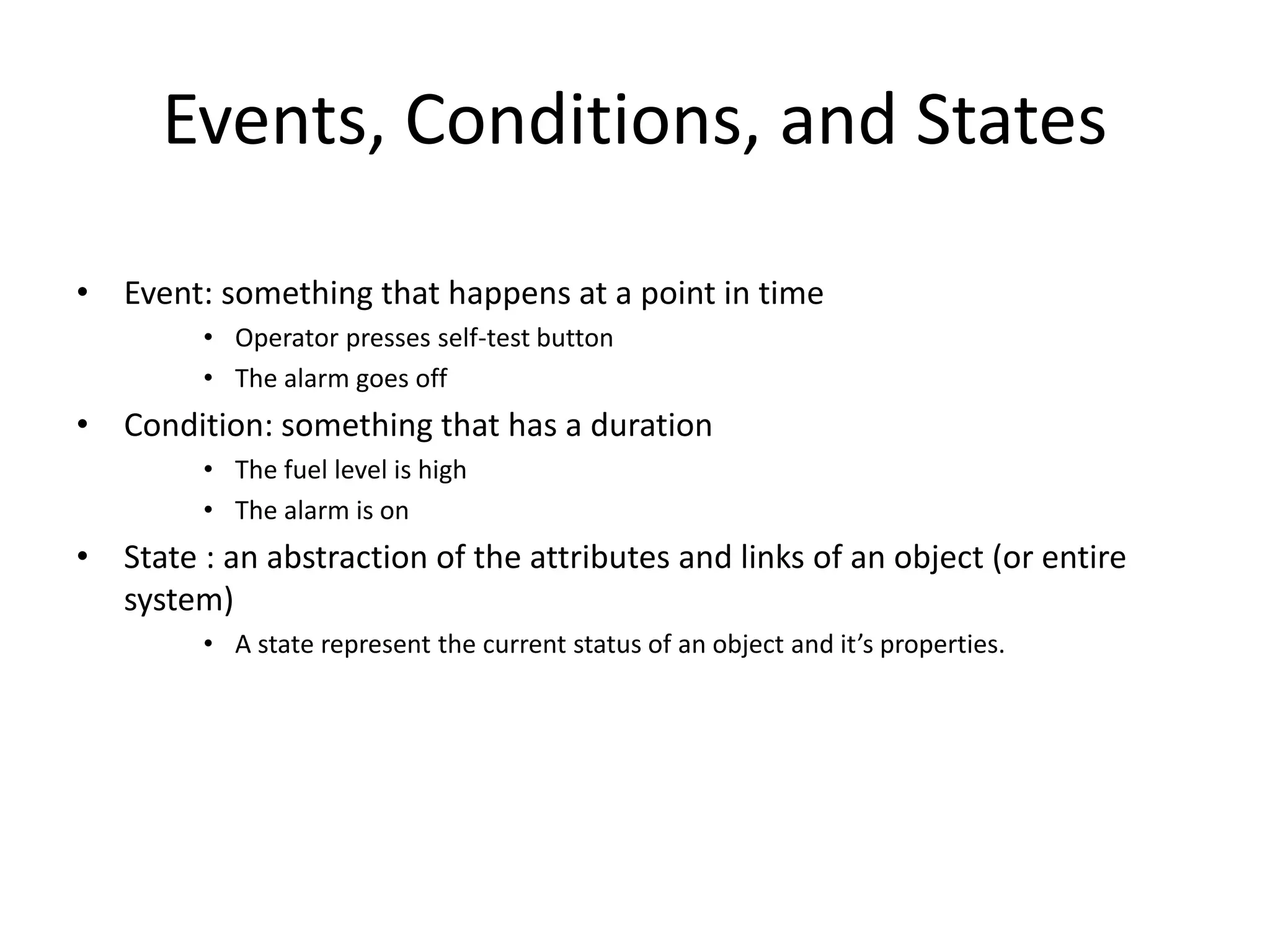 Events, Conditions, and States
• Event: something that happens at a point in time
• Operator presses self-test button
• The alarm goes off
• Condition: something that has a duration
• The fuel level is high
• The alarm is on
• State : an abstraction of the attributes and links of an object (or entire
system)
• A state represent the current status of an object and it’s properties.
 
