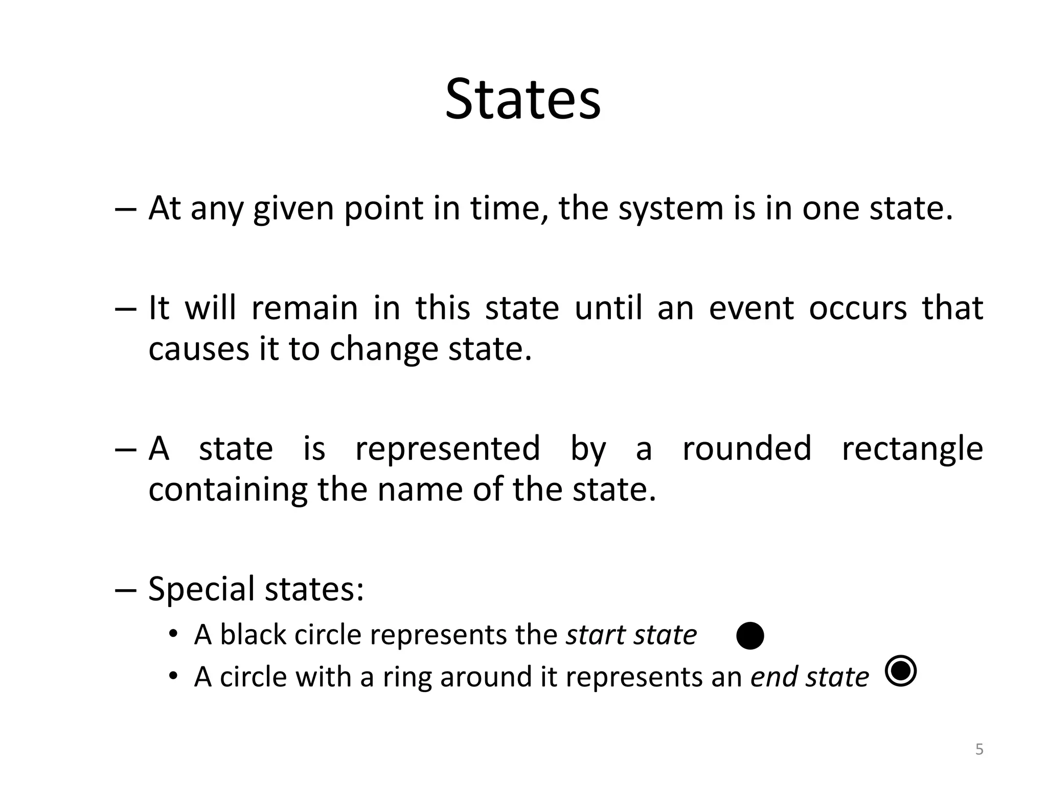 5
States
– At any given point in time, the system is in one state.
– It will remain in this state until an event occurs that
causes it to change state.
– A state is represented by a rounded rectangle
containing the name of the state.
– Special states:
• A black circle represents the start state
• A circle with a ring around it represents an end state
 