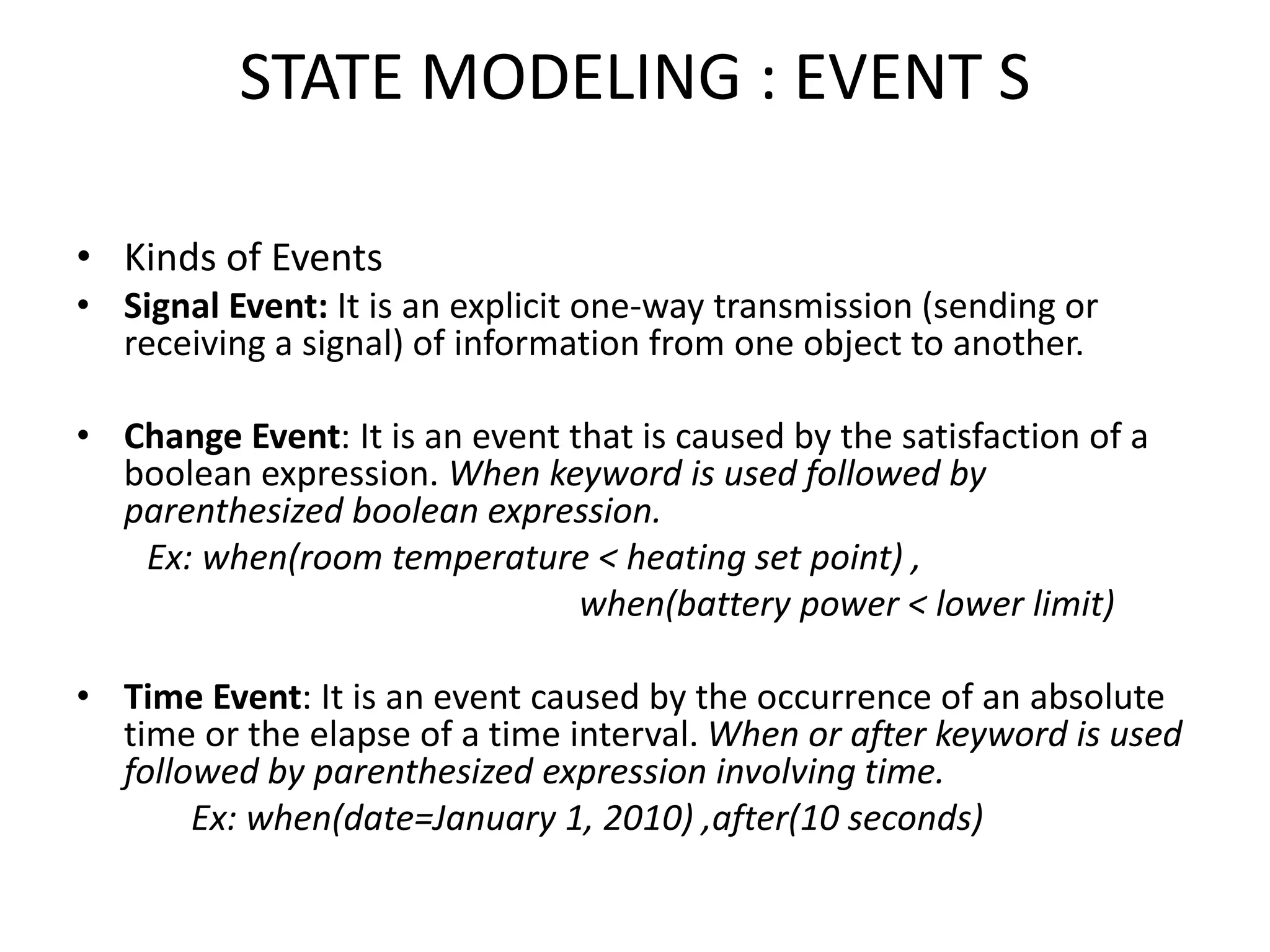 STATE MODELING : EVENT S
• Kinds of Events
• Signal Event: It is an explicit one-way transmission (sending or
receiving a signal) of information from one object to another.
• Change Event: It is an event that is caused by the satisfaction of a
boolean expression. When keyword is used followed by
parenthesized boolean expression.
Ex: when(room temperature < heating set point) ,
when(battery power < lower limit)
• Time Event: It is an event caused by the occurrence of an absolute
time or the elapse of a time interval. When or after keyword is used
followed by parenthesized expression involving time.
Ex: when(date=January 1, 2010) ,after(10 seconds)
 