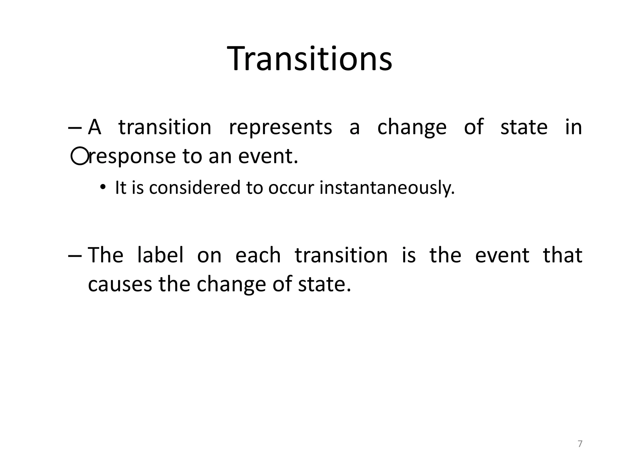 7
Transitions
– A transition represents a change of state in
response to an event.
• It is considered to occur instantaneously.
– The label on each transition is the event that
causes the change of state.
 