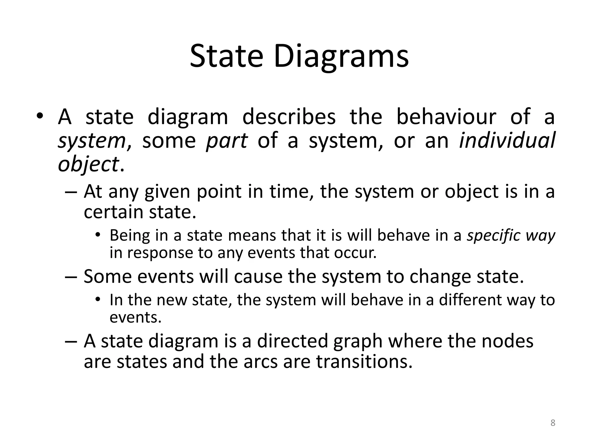 8
State Diagrams
• A state diagram describes the behaviour of a
system, some part of a system, or an individual
object.
– At any given point in time, the system or object is in a
certain state.
• Being in a state means that it is will behave in a specific way
in response to any events that occur.
– Some events will cause the system to change state.
• In the new state, the system will behave in a different way to
events.
– A state diagram is a directed graph where the nodes
are states and the arcs are transitions.
 