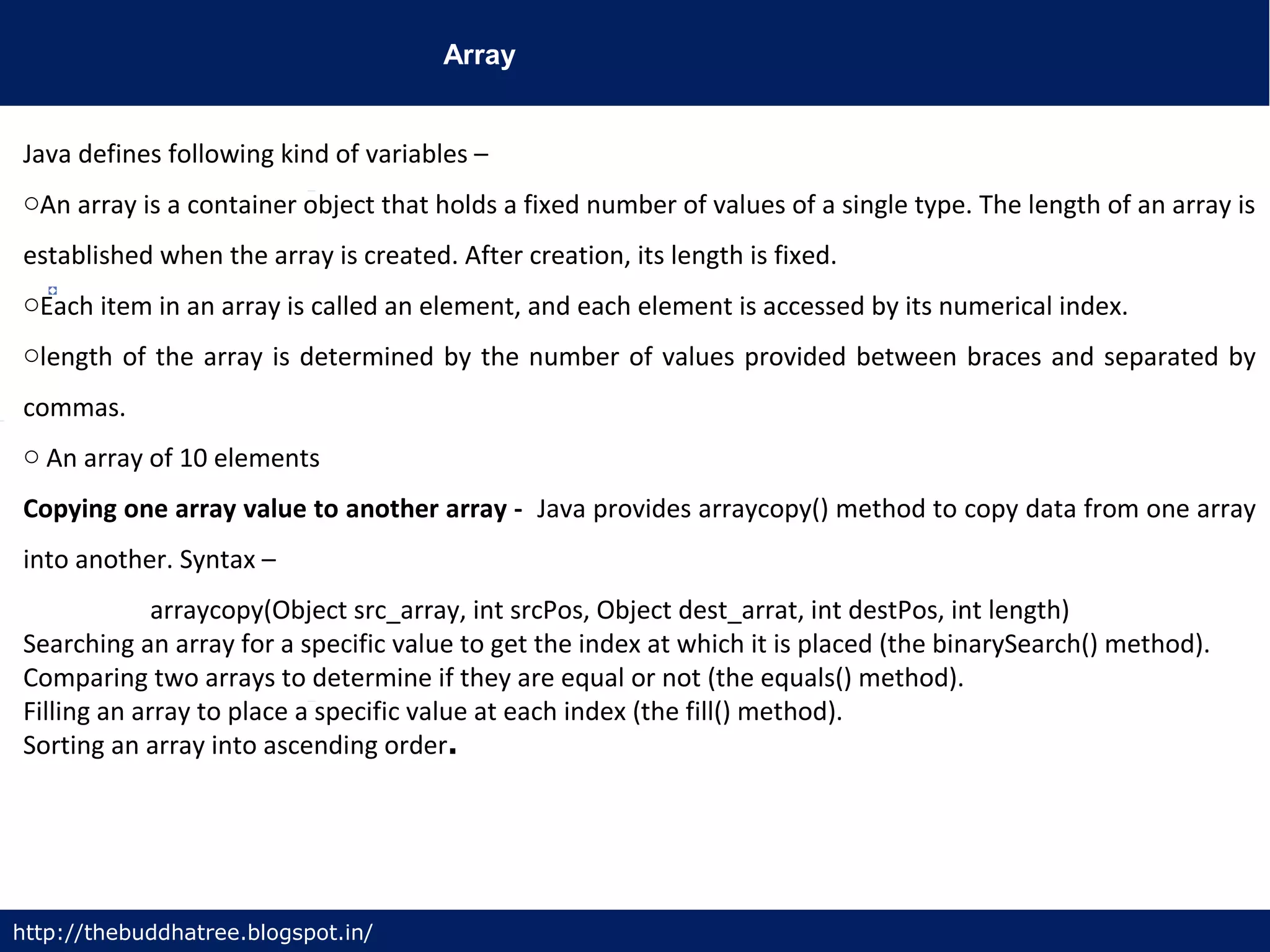 Array
http://thebuddhatree.blogspot.in/
Java defines following kind of variables –
oAn array is a container object that holds a fixed number of values of a single type. The length of an array is
established when the array is created. After creation, its length is fixed.
oEach item in an array is called an element, and each element is accessed by its numerical index.
olength of the array is determined by the number of values provided between braces and separated by
commas.
o An array of 10 elements
Copying one array value to another array - Java provides arraycopy() method to copy data from one array
into another. Syntax –
arraycopy(Object src_array, int srcPos, Object dest_arrat, int destPos, int length)
Searching an array for a specific value to get the index at which it is placed (the binarySearch() method).
Comparing two arrays to determine if they are equal or not (the equals() method).
Filling an array to place a specific value at each index (the fill() method).
Sorting an array into ascending order.
 