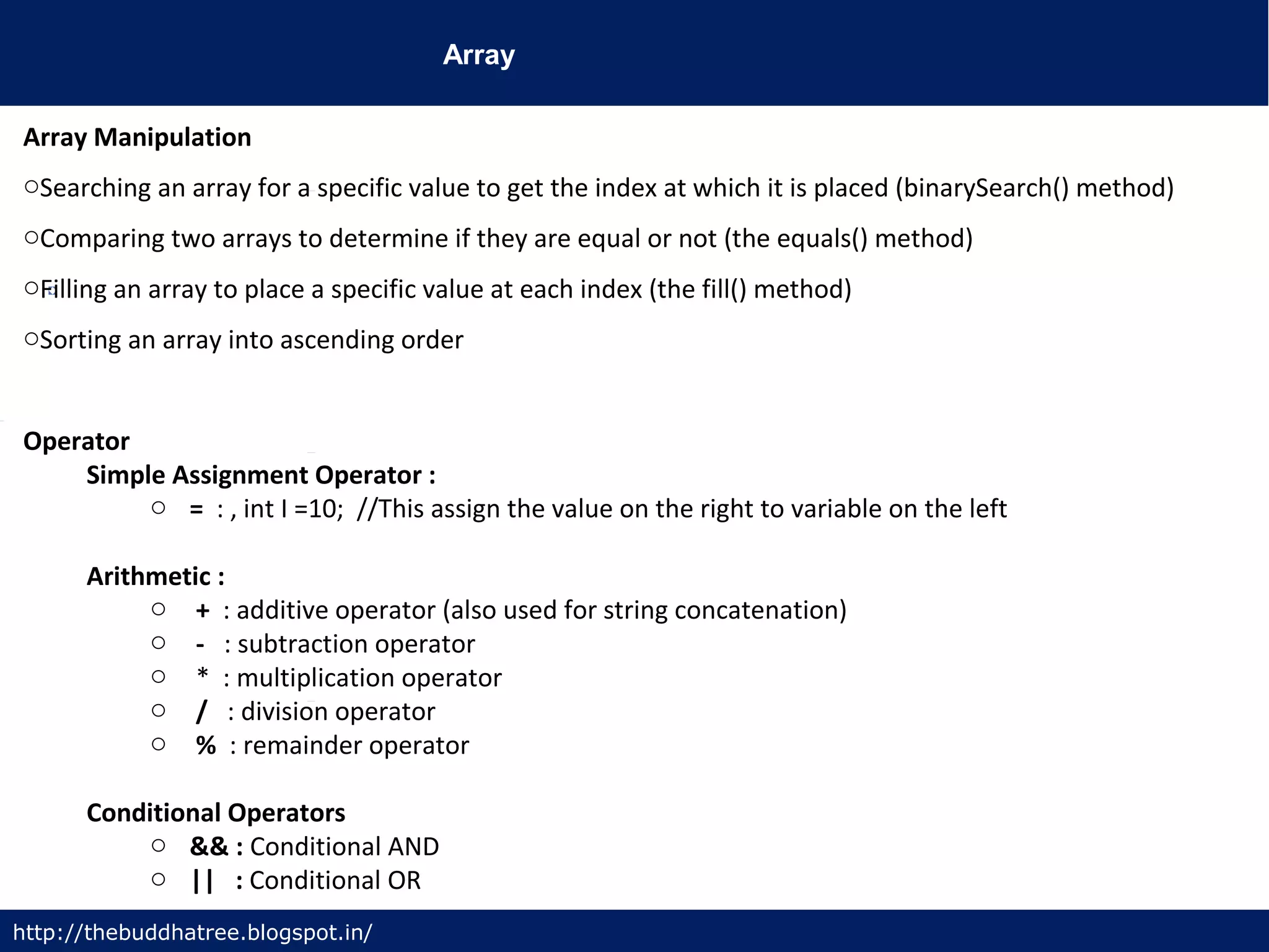 Array
http://thebuddhatree.blogspot.in/
Array Manipulation
oSearching an array for a specific value to get the index at which it is placed (binarySearch() method)
oComparing two arrays to determine if they are equal or not (the equals() method)
oFilling an array to place a specific value at each index (the fill() method)
oSorting an array into ascending order
Operator
Simple Assignment Operator :
o = : , int I =10; //This assign the value on the right to variable on the left
Arithmetic :
o + : additive operator (also used for string concatenation)
o - : subtraction operator
o * : multiplication operator
o / : division operator
o % : remainder operator
Conditional Operators
o && : Conditional AND
o || : Conditional OR
 