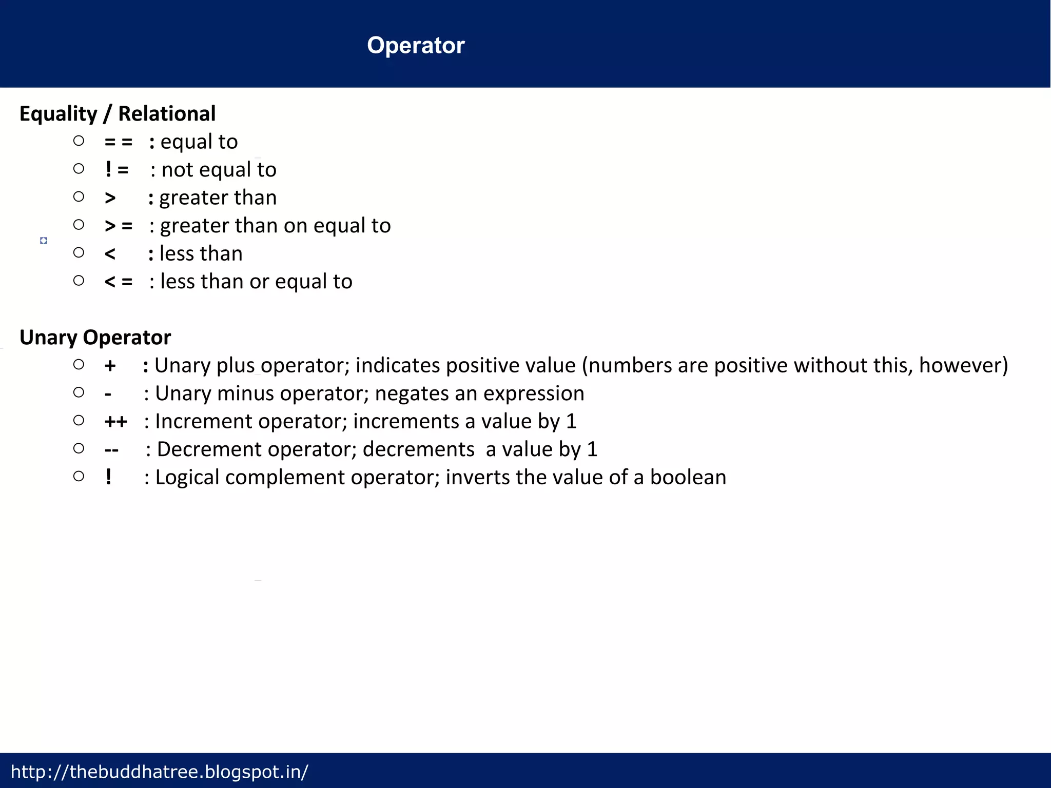 Operator
http://thebuddhatree.blogspot.in/
Equality / Relational
o = = : equal to
o ! = : not equal to
o > : greater than
o > = : greater than on equal to
o < : less than
o < = : less than or equal to
Unary Operator
o + : Unary plus operator; indicates positive value (numbers are positive without this, however)
o - : Unary minus operator; negates an expression
o ++ : Increment operator; increments a value by 1
o -- : Decrement operator; decrements a value by 1
o ! : Logical complement operator; inverts the value of a boolean
 