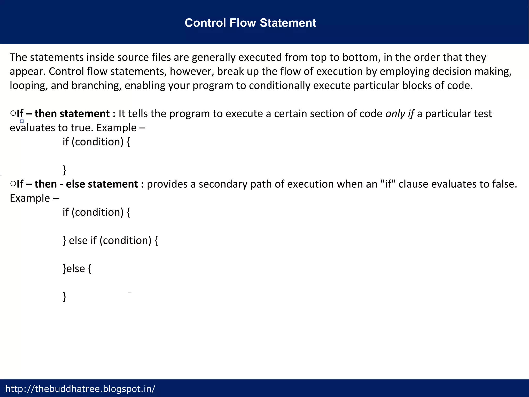 Control Flow Statement
http://thebuddhatree.blogspot.in/
The statements inside source files are generally executed from top to bottom, in the order that they
appear. Control flow statements, however, break up the flow of execution by employing decision making,
looping, and branching, enabling your program to conditionally execute particular blocks of code.
oIf – then statement : It tells the program to execute a certain section of code only if a particular test
evaluates to true. Example –
if (condition) {
}
oIf – then - else statement : provides a secondary path of execution when an "if" clause evaluates to false.
Example –
if (condition) {
} else if (condition) {
}else {
}
 