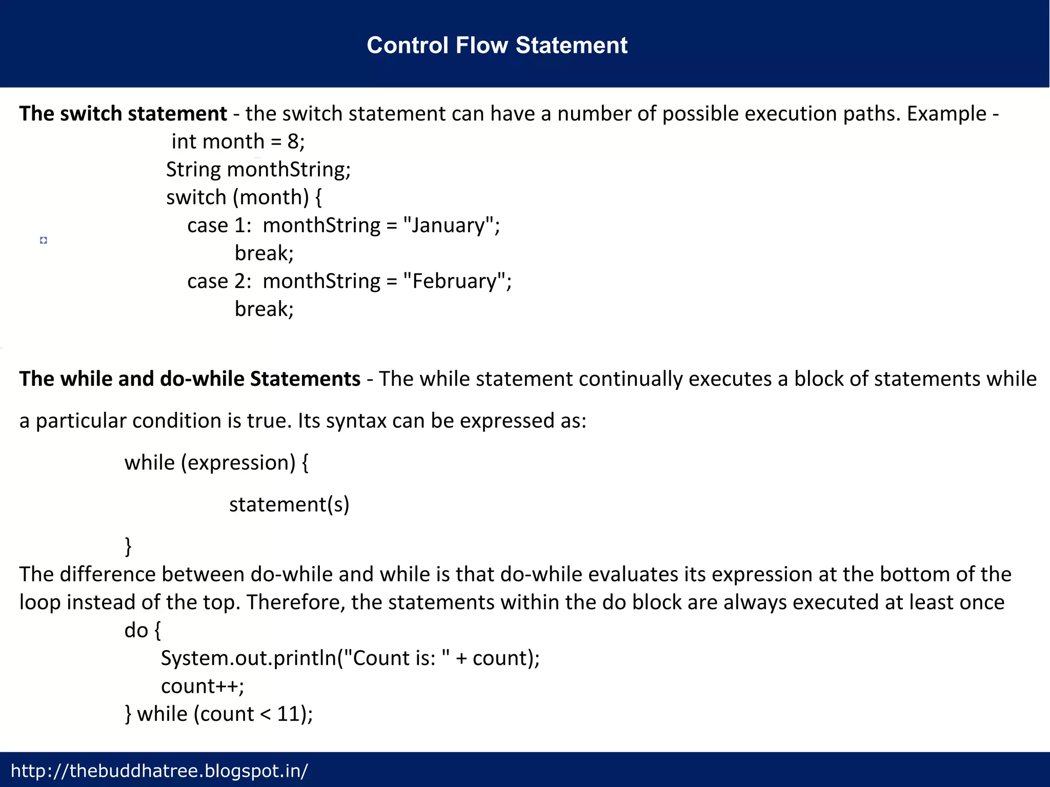Control Flow Statement
http://thebuddhatree.blogspot.in/
The switch statement - the switch statement can have a number of possible execution paths. Example -
int month = 8;
String monthString;
switch (month) {
case 1: monthString = "January";
break;
case 2: monthString = "February";
break;
The while and do-while Statements - The while statement continually executes a block of statements while
a particular condition is true. Its syntax can be expressed as:
while (expression) {
statement(s)
}
The difference between do-while and while is that do-while evaluates its expression at the bottom of the
loop instead of the top. Therefore, the statements within the do block are always executed at least once
do {
System.out.println("Count is: " + count);
count++;
} while (count < 11);
 