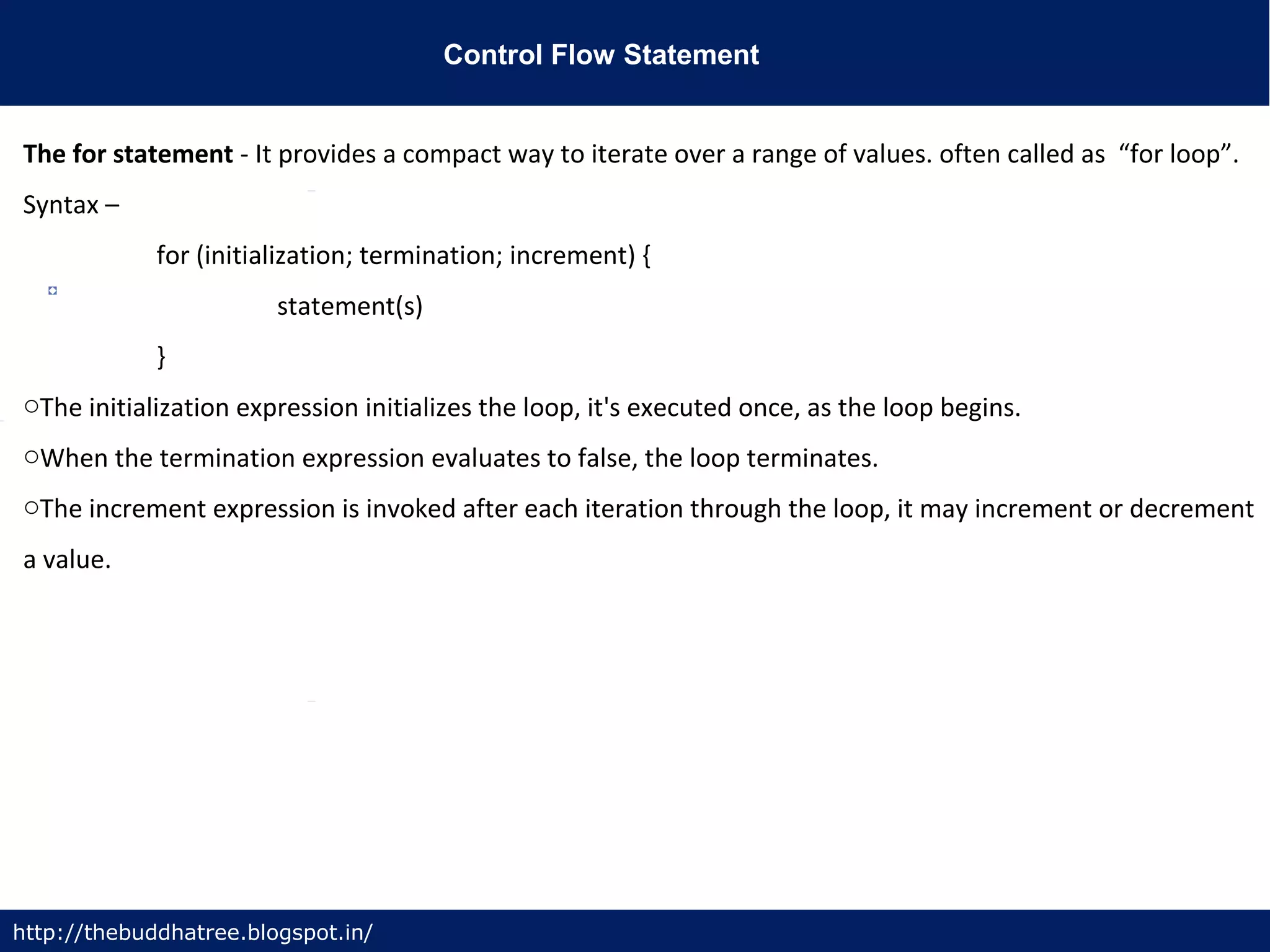 Control Flow Statement
http://thebuddhatree.blogspot.in/
The for statement - It provides a compact way to iterate over a range of values. often called as “for loop”.
Syntax –
for (initialization; termination; increment) {
statement(s)
}
oThe initialization expression initializes the loop, it's executed once, as the loop begins.
oWhen the termination expression evaluates to false, the loop terminates.
oThe increment expression is invoked after each iteration through the loop, it may increment or decrement
a value.
 