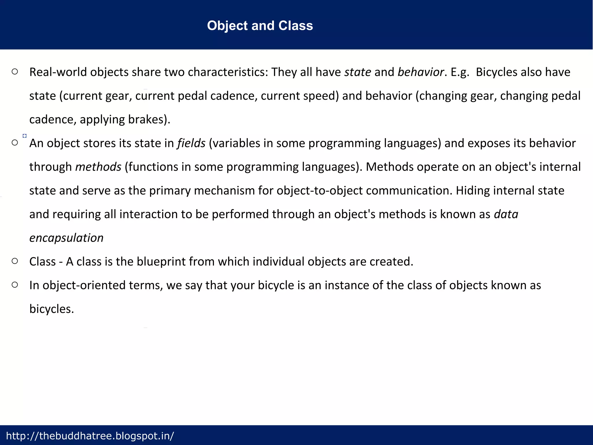Object and Class
http://thebuddhatree.blogspot.in/
o Real-world objects share two characteristics: They all have state and behavior. E.g. Bicycles also have
state (current gear, current pedal cadence, current speed) and behavior (changing gear, changing pedal
cadence, applying brakes).
o An object stores its state in fields (variables in some programming languages) and exposes its behavior
through methods (functions in some programming languages). Methods operate on an object's internal
state and serve as the primary mechanism for object-to-object communication. Hiding internal state
and requiring all interaction to be performed through an object's methods is known as data
encapsulation
o Class - A class is the blueprint from which individual objects are created.
o In object-oriented terms, we say that your bicycle is an instance of the class of objects known as
bicycles.
 