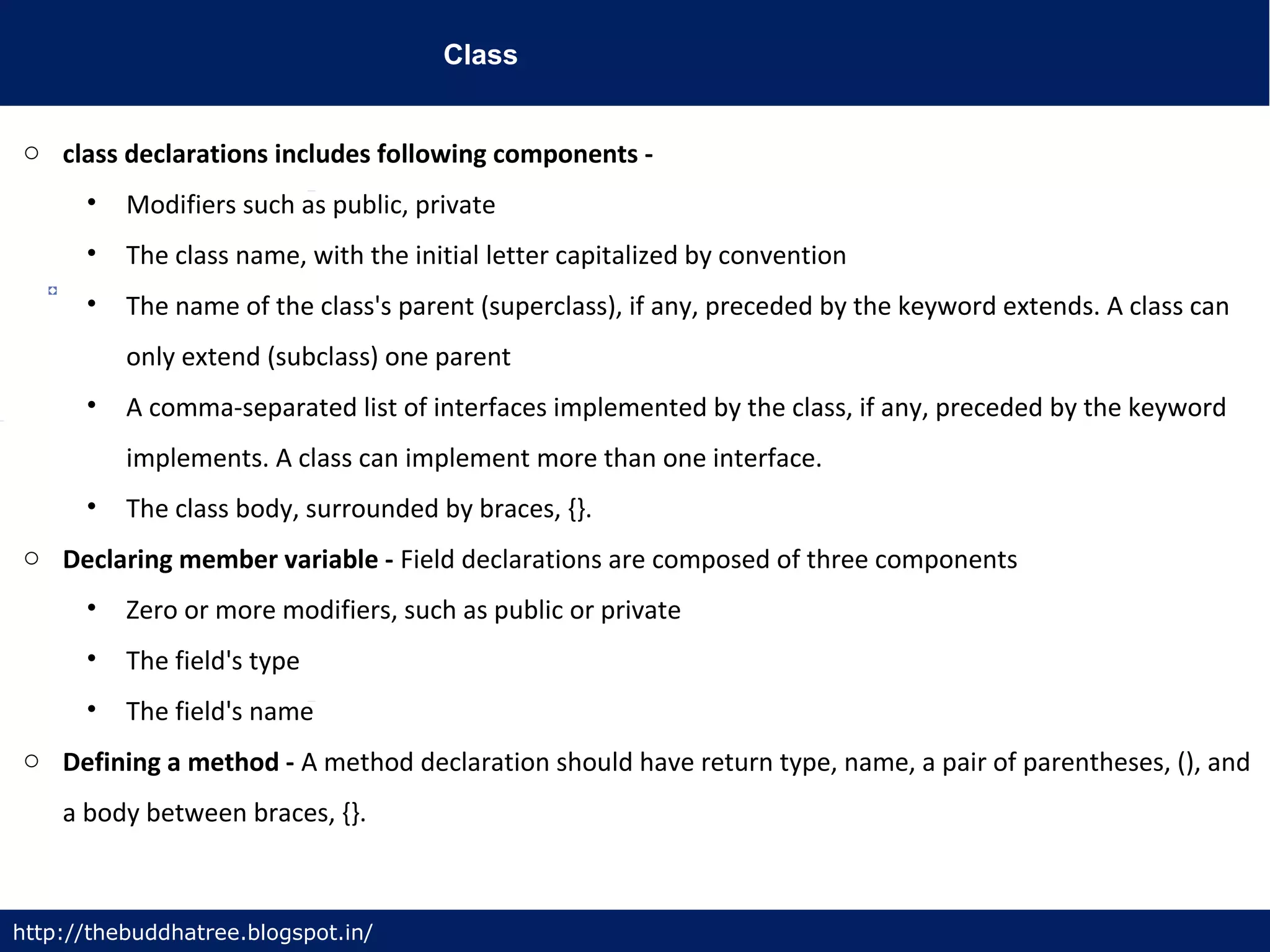 Class
http://thebuddhatree.blogspot.in/
o class declarations includes following components -
• Modifiers such as public, private
• The class name, with the initial letter capitalized by convention
• The name of the class's parent (superclass), if any, preceded by the keyword extends. A class can
only extend (subclass) one parent
• A comma-separated list of interfaces implemented by the class, if any, preceded by the keyword
implements. A class can implement more than one interface.
• The class body, surrounded by braces, {}.
o Declaring member variable - Field declarations are composed of three components
• Zero or more modifiers, such as public or private
• The field's type
• The field's name
o Defining a method - A method declaration should have return type, name, a pair of parentheses, (), and
a body between braces, {}.
 
