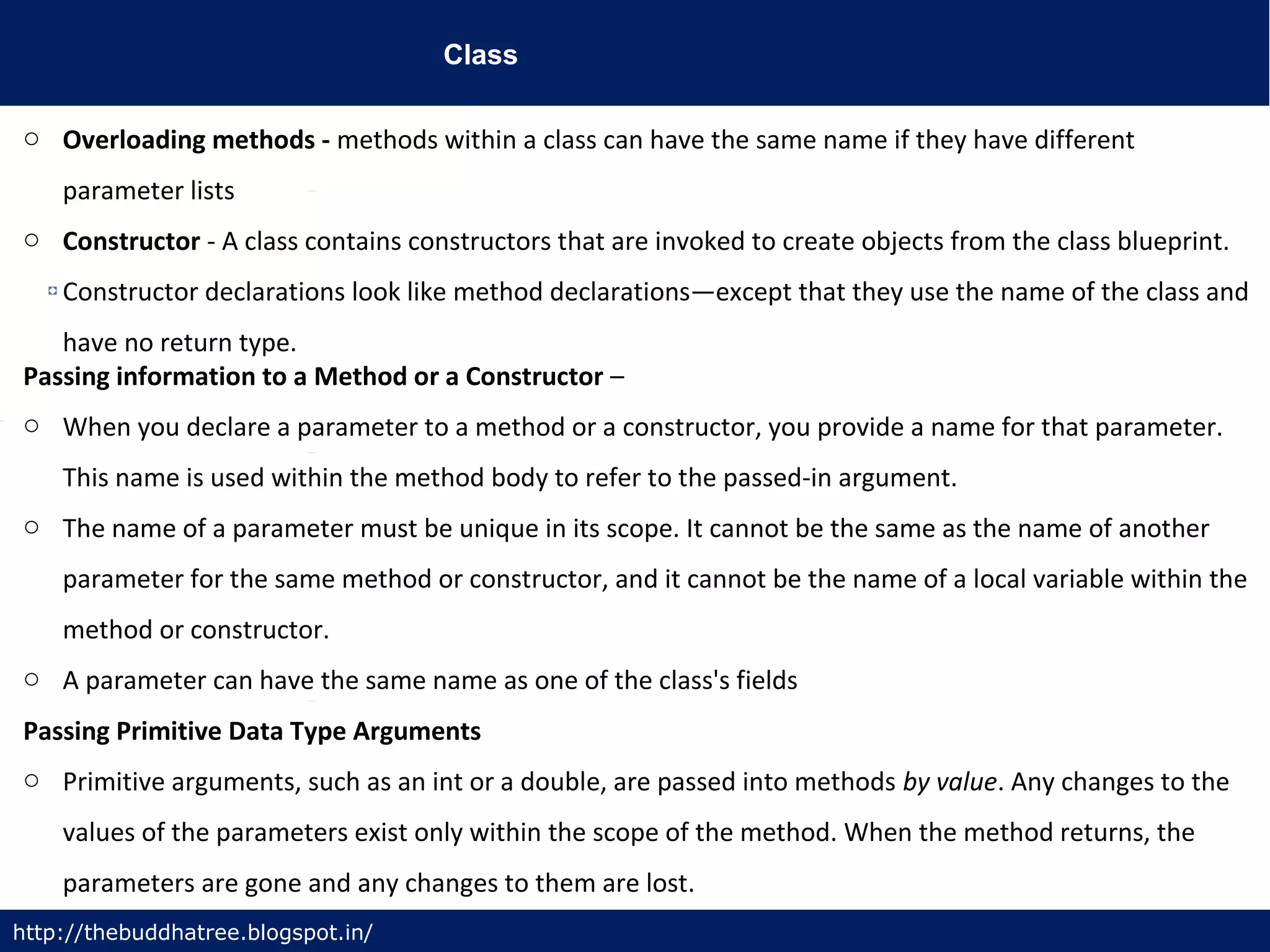 Class
http://thebuddhatree.blogspot.in/
o Overloading methods - methods within a class can have the same name if they have different
parameter lists
o Constructor - A class contains constructors that are invoked to create objects from the class blueprint.
Constructor declarations look like method declarations—except that they use the name of the class and
have no return type.
Passing information to a Method or a Constructor –
o When you declare a parameter to a method or a constructor, you provide a name for that parameter.
This name is used within the method body to refer to the passed-in argument.
o The name of a parameter must be unique in its scope. It cannot be the same as the name of another
parameter for the same method or constructor, and it cannot be the name of a local variable within the
method or constructor.
o A parameter can have the same name as one of the class's fields
Passing Primitive Data Type Arguments
o Primitive arguments, such as an int or a double, are passed into methods by value. Any changes to the
values of the parameters exist only within the scope of the method. When the method returns, the
parameters are gone and any changes to them are lost.
 