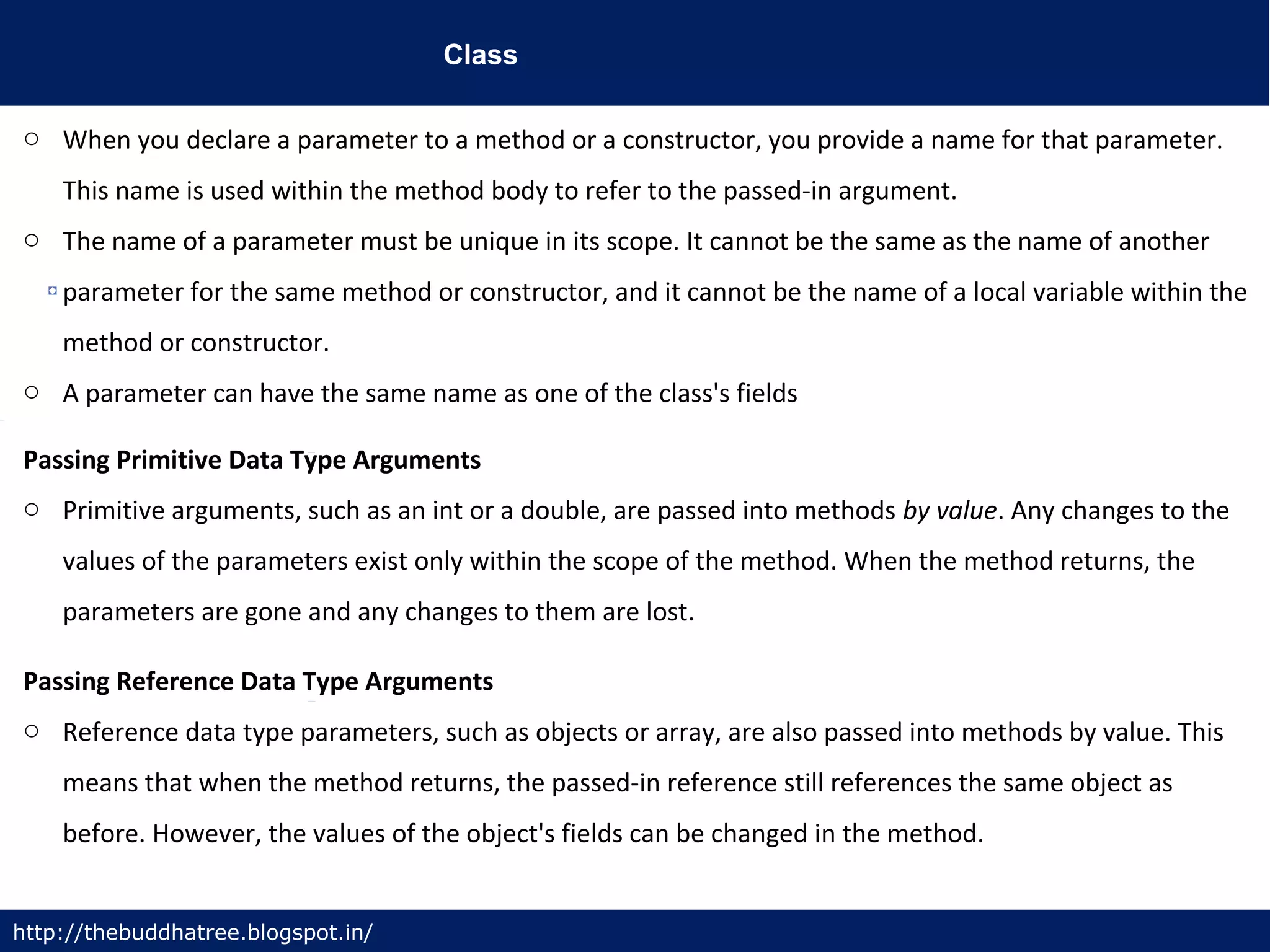 Class
http://thebuddhatree.blogspot.in/
o When you declare a parameter to a method or a constructor, you provide a name for that parameter.
This name is used within the method body to refer to the passed-in argument.
o The name of a parameter must be unique in its scope. It cannot be the same as the name of another
parameter for the same method or constructor, and it cannot be the name of a local variable within the
method or constructor.
o A parameter can have the same name as one of the class's fields
Passing Primitive Data Type Arguments
o Primitive arguments, such as an int or a double, are passed into methods by value. Any changes to the
values of the parameters exist only within the scope of the method. When the method returns, the
parameters are gone and any changes to them are lost.
Passing Reference Data Type Arguments
o Reference data type parameters, such as objects or array, are also passed into methods by value. This
means that when the method returns, the passed-in reference still references the same object as
before. However, the values of the object's fields can be changed in the method.
 