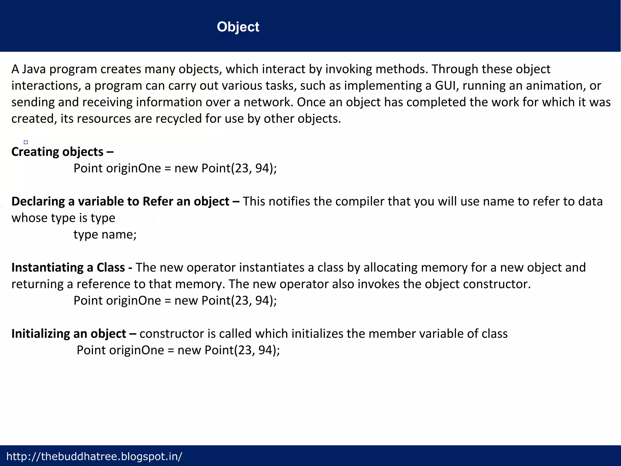 Object
http://thebuddhatree.blogspot.in/
A Java program creates many objects, which interact by invoking methods. Through these object
interactions, a program can carry out various tasks, such as implementing a GUI, running an animation, or
sending and receiving information over a network. Once an object has completed the work for which it was
created, its resources are recycled for use by other objects.
Creating objects –
Point originOne = new Point(23, 94);
Declaring a variable to Refer an object – This notifies the compiler that you will use name to refer to data
whose type is type
type name;
Instantiating a Class - The new operator instantiates a class by allocating memory for a new object and
returning a reference to that memory. The new operator also invokes the object constructor.
Point originOne = new Point(23, 94);
Initializing an object – constructor is called which initializes the member variable of class
Point originOne = new Point(23, 94);
 