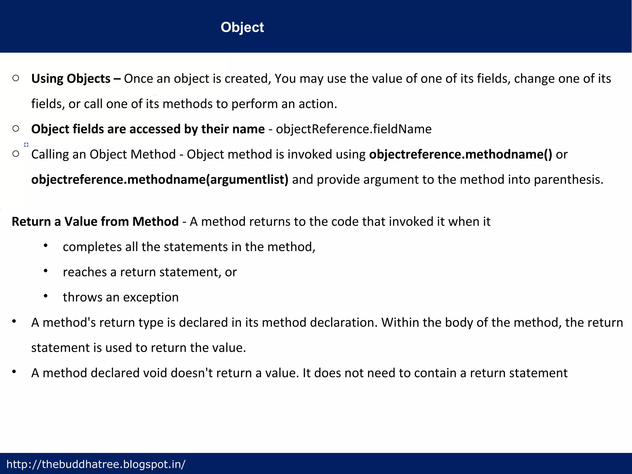 Object
http://thebuddhatree.blogspot.in/
o Using Objects – Once an object is created, You may use the value of one of its fields, change one of its
fields, or call one of its methods to perform an action.
o Object fields are accessed by their name - objectReference.fieldName
o Calling an Object Method - Object method is invoked using objectreference.methodname() or
objectreference.methodname(argumentlist) and provide argument to the method into parenthesis.
Return a Value from Method - A method returns to the code that invoked it when it
• completes all the statements in the method,
• reaches a return statement, or
• throws an exception
• A method's return type is declared in its method declaration. Within the body of the method, the return
statement is used to return the value.
• A method declared void doesn't return a value. It does not need to contain a return statement
 