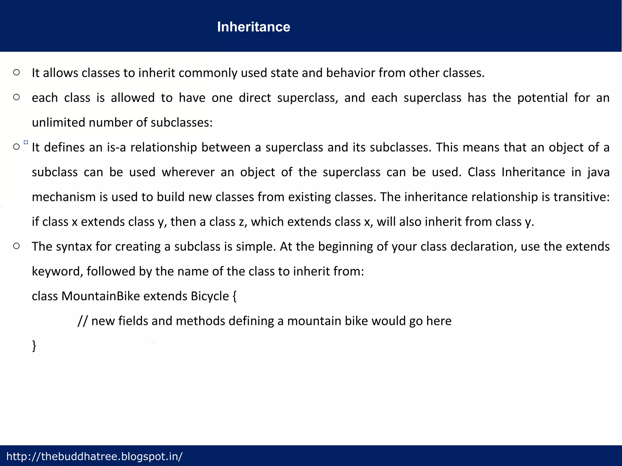 Inheritance
http://thebuddhatree.blogspot.in/
o It allows classes to inherit commonly used state and behavior from other classes.
o each class is allowed to have one direct superclass, and each superclass has the potential for an
unlimited number of subclasses:
o It defines an is-a relationship between a superclass and its subclasses. This means that an object of a
subclass can be used wherever an object of the superclass can be used. Class Inheritance in java
mechanism is used to build new classes from existing classes. The inheritance relationship is transitive:
if class x extends class y, then a class z, which extends class x, will also inherit from class y.
o The syntax for creating a subclass is simple. At the beginning of your class declaration, use the extends
keyword, followed by the name of the class to inherit from:
class MountainBike extends Bicycle {
// new fields and methods defining a mountain bike would go here
}
 