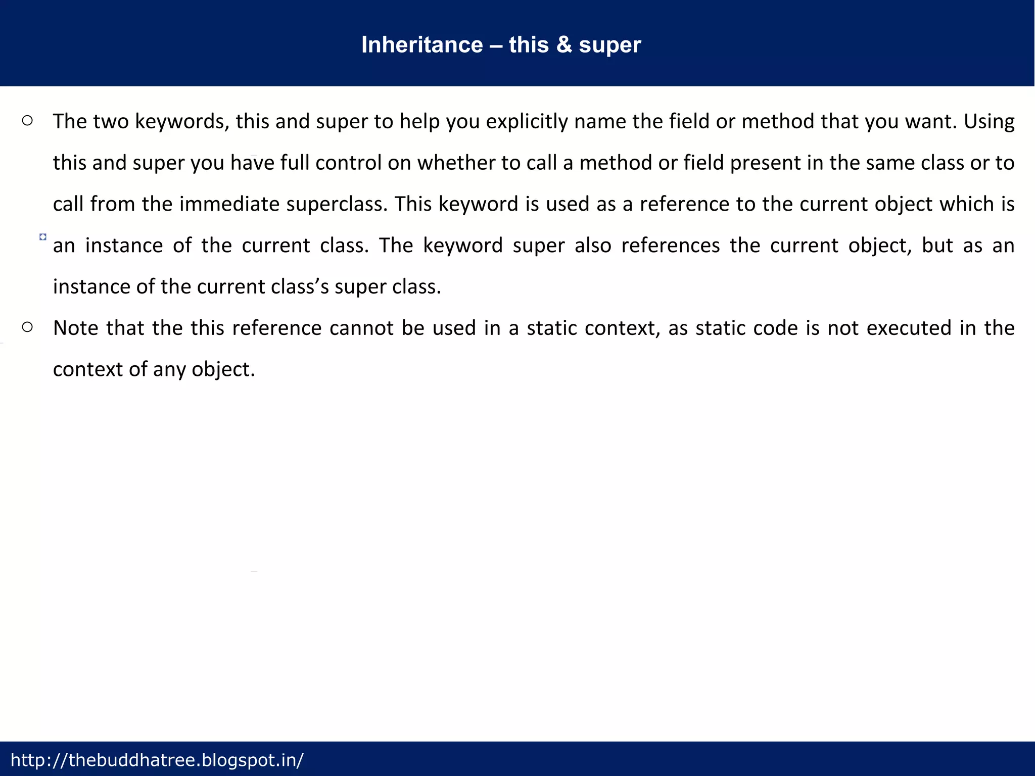 Inheritance – this & super
http://thebuddhatree.blogspot.in/
o The two keywords, this and super to help you explicitly name the field or method that you want. Using
this and super you have full control on whether to call a method or field present in the same class or to
call from the immediate superclass. This keyword is used as a reference to the current object which is
an instance of the current class. The keyword super also references the current object, but as an
instance of the current class’s super class.
o Note that the this reference cannot be used in a static context, as static code is not executed in the
context of any object.
 
