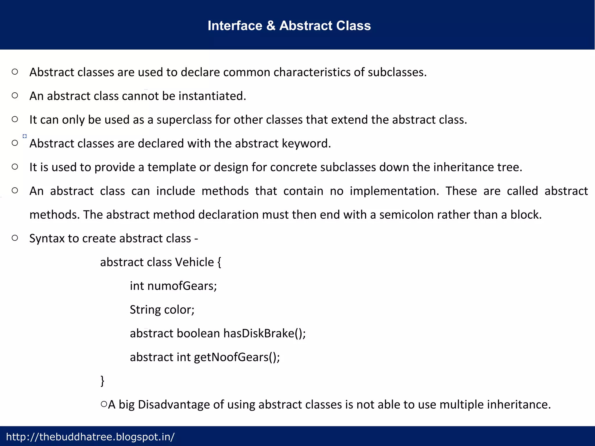 Interface & Abstract Class
http://thebuddhatree.blogspot.in/
o Abstract classes are used to declare common characteristics of subclasses.
o An abstract class cannot be instantiated.
o It can only be used as a superclass for other classes that extend the abstract class.
o Abstract classes are declared with the abstract keyword.
o It is used to provide a template or design for concrete subclasses down the inheritance tree.
o An abstract class can include methods that contain no implementation. These are called abstract
methods. The abstract method declaration must then end with a semicolon rather than a block.
o Syntax to create abstract class -
abstract class Vehicle {
int numofGears;
String color;
abstract boolean hasDiskBrake();
abstract int getNoofGears();
}
oA big Disadvantage of using abstract classes is not able to use multiple inheritance.
 