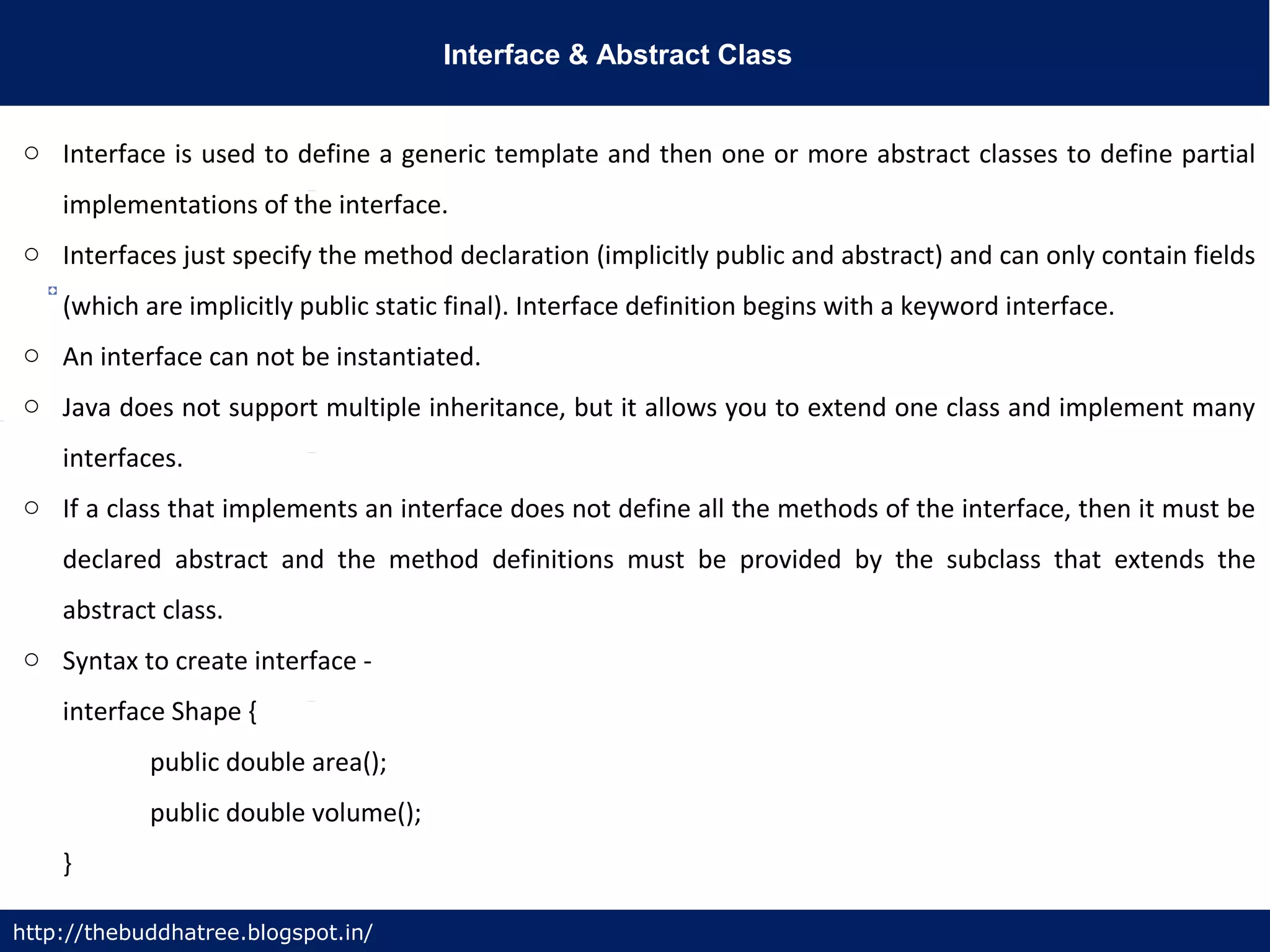 Interface & Abstract Class
http://thebuddhatree.blogspot.in/
o Interface is used to define a generic template and then one or more abstract classes to define partial
implementations of the interface.
o Interfaces just specify the method declaration (implicitly public and abstract) and can only contain fields
(which are implicitly public static final). Interface definition begins with a keyword interface.
o An interface can not be instantiated.
o Java does not support multiple inheritance, but it allows you to extend one class and implement many
interfaces.
o If a class that implements an interface does not define all the methods of the interface, then it must be
declared abstract and the method definitions must be provided by the subclass that extends the
abstract class.
o Syntax to create interface -
interface Shape {
public double area();
public double volume();
}
 