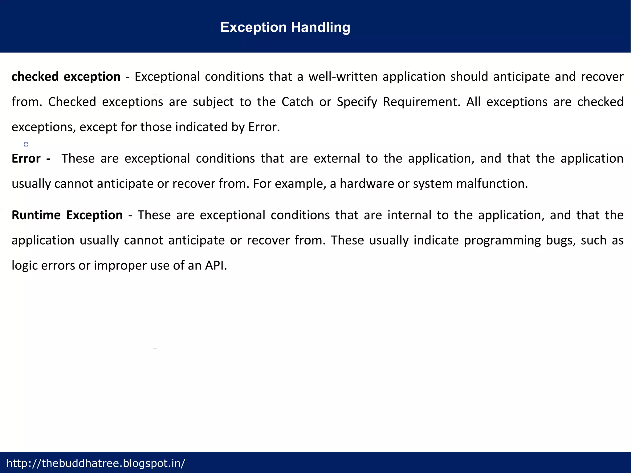 Exception Handling
http://thebuddhatree.blogspot.in/
checked exception - Exceptional conditions that a well-written application should anticipate and recover
from. Checked exceptions are subject to the Catch or Specify Requirement. All exceptions are checked
exceptions, except for those indicated by Error.
Error - These are exceptional conditions that are external to the application, and that the application
usually cannot anticipate or recover from. For example, a hardware or system malfunction.
Runtime Exception - These are exceptional conditions that are internal to the application, and that the
application usually cannot anticipate or recover from. These usually indicate programming bugs, such as
logic errors or improper use of an API.
 