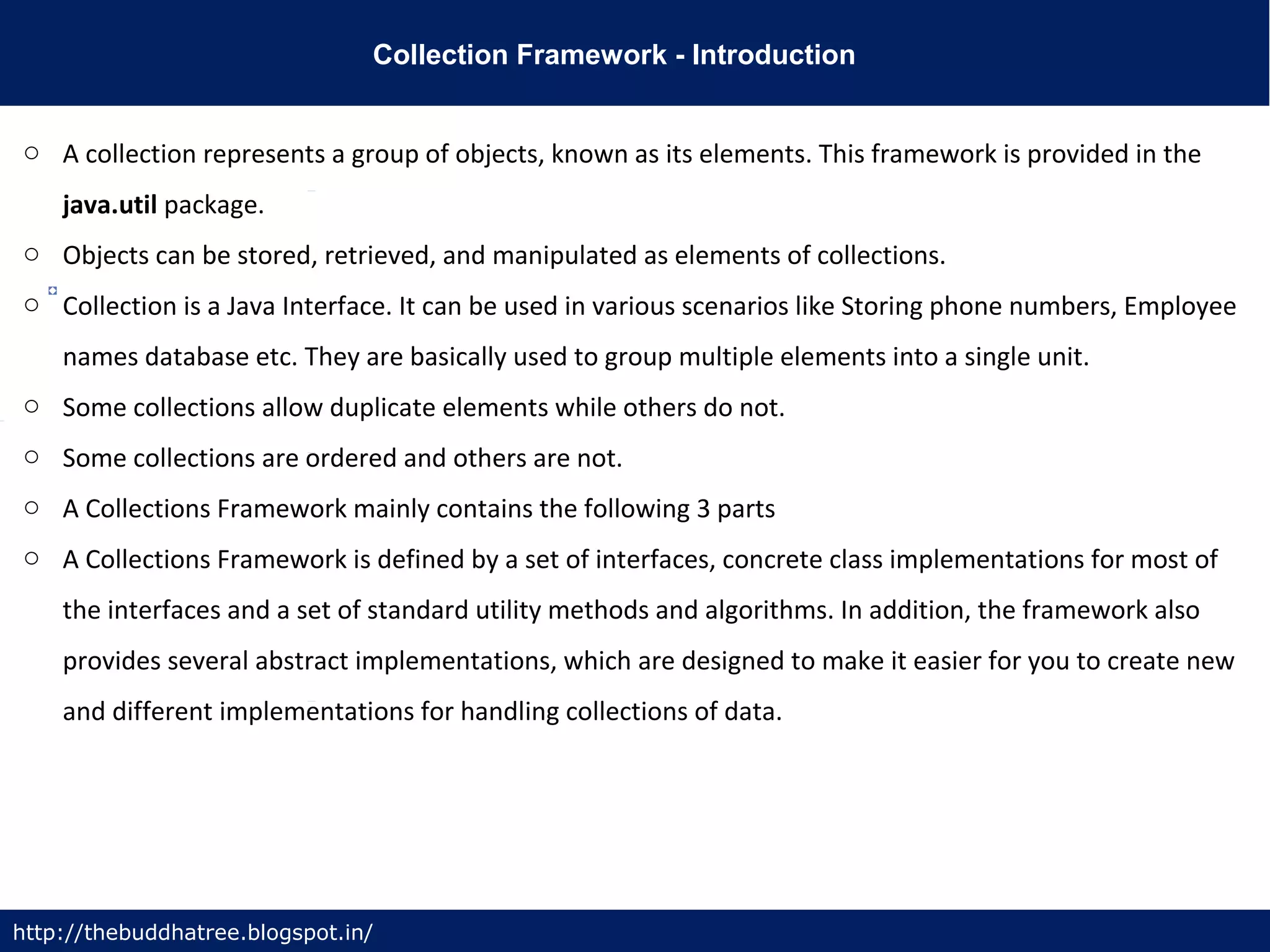 Collection Framework - Introduction
http://thebuddhatree.blogspot.in/
o A collection represents a group of objects, known as its elements. This framework is provided in the
java.util package.
o Objects can be stored, retrieved, and manipulated as elements of collections.
o Collection is a Java Interface. It can be used in various scenarios like Storing phone numbers, Employee
names database etc. They are basically used to group multiple elements into a single unit.
o Some collections allow duplicate elements while others do not.
o Some collections are ordered and others are not.
o A Collections Framework mainly contains the following 3 parts
o A Collections Framework is defined by a set of interfaces, concrete class implementations for most of
the interfaces and a set of standard utility methods and algorithms. In addition, the framework also
provides several abstract implementations, which are designed to make it easier for you to create new
and different implementations for handling collections of data.
 