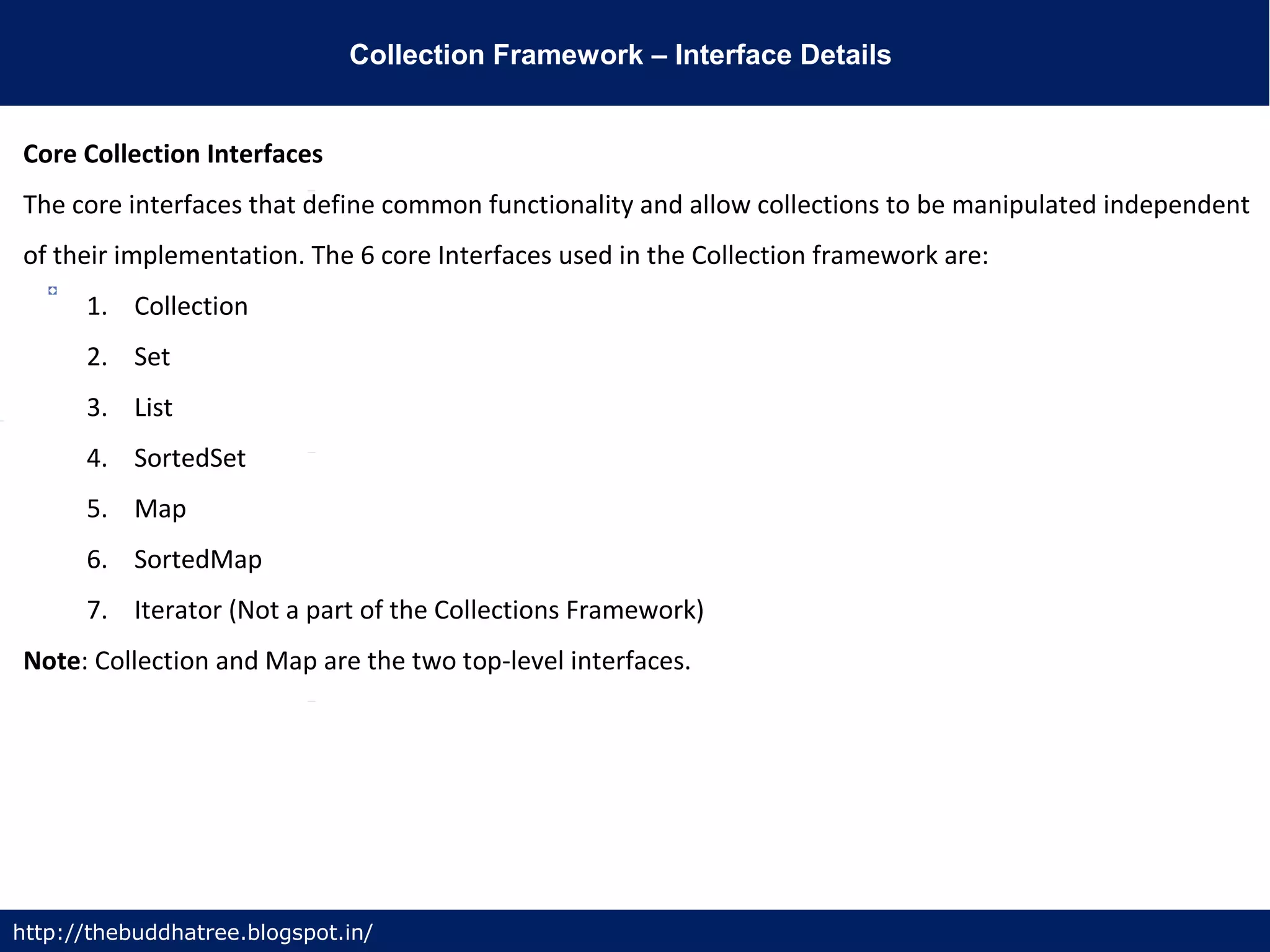 Collection Framework – Interface Details
http://thebuddhatree.blogspot.in/
Core Collection Interfaces
The core interfaces that define common functionality and allow collections to be manipulated independent
of their implementation. The 6 core Interfaces used in the Collection framework are:
1. Collection
2. Set
3. List
4. SortedSet
5. Map
6. SortedMap
7. Iterator (Not a part of the Collections Framework)
Note: Collection and Map are the two top-level interfaces.
 