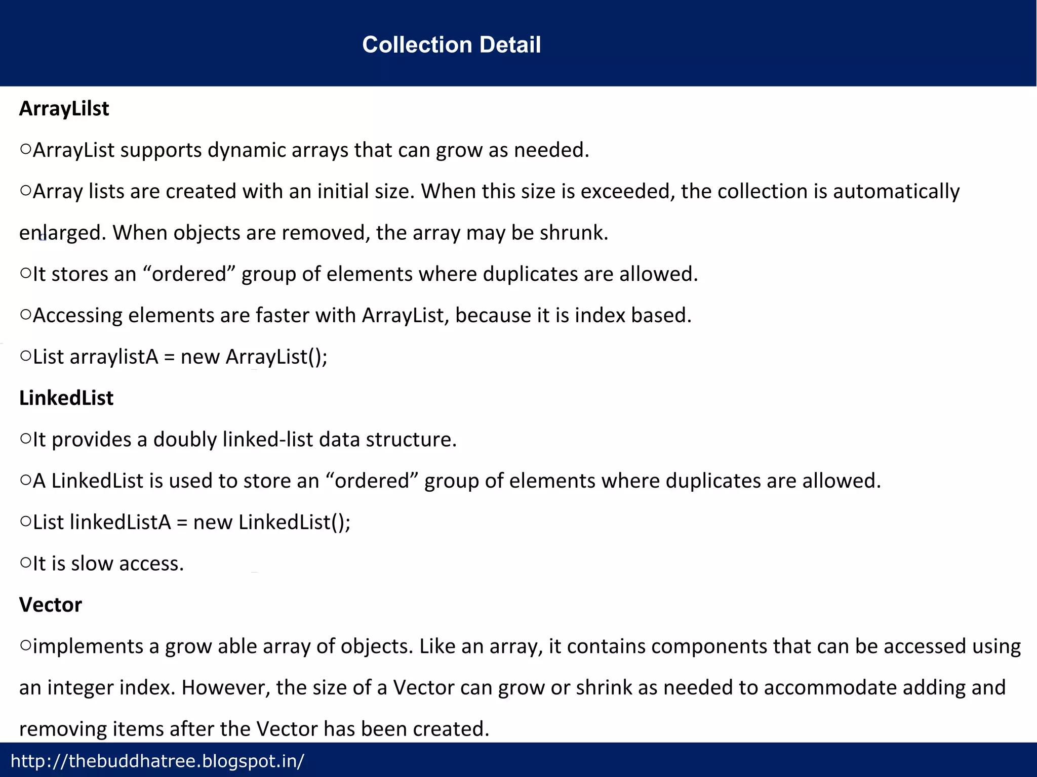 Collection Detail
http://thebuddhatree.blogspot.in/
ArrayLilst
oArrayList supports dynamic arrays that can grow as needed.
oArray lists are created with an initial size. When this size is exceeded, the collection is automatically
enlarged. When objects are removed, the array may be shrunk.
oIt stores an “ordered” group of elements where duplicates are allowed.
oAccessing elements are faster with ArrayList, because it is index based.
oList arraylistA = new ArrayList();
LinkedList
oIt provides a doubly linked-list data structure.
oA LinkedList is used to store an “ordered” group of elements where duplicates are allowed.
oList linkedListA = new LinkedList();
oIt is slow access.
Vector
oimplements a grow able array of objects. Like an array, it contains components that can be accessed using
an integer index. However, the size of a Vector can grow or shrink as needed to accommodate adding and
removing items after the Vector has been created.
 