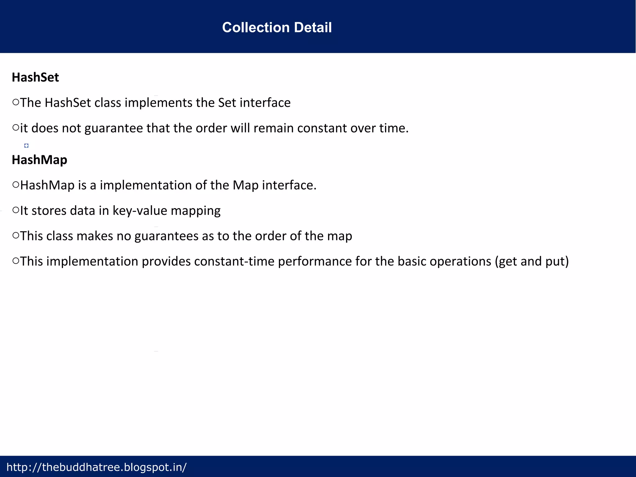 Collection Detail
http://thebuddhatree.blogspot.in/
HashSet
oThe HashSet class implements the Set interface
oit does not guarantee that the order will remain constant over time.
HashMap
oHashMap is a implementation of the Map interface.
oIt stores data in key-value mapping
oThis class makes no guarantees as to the order of the map
oThis implementation provides constant-time performance for the basic operations (get and put)
 