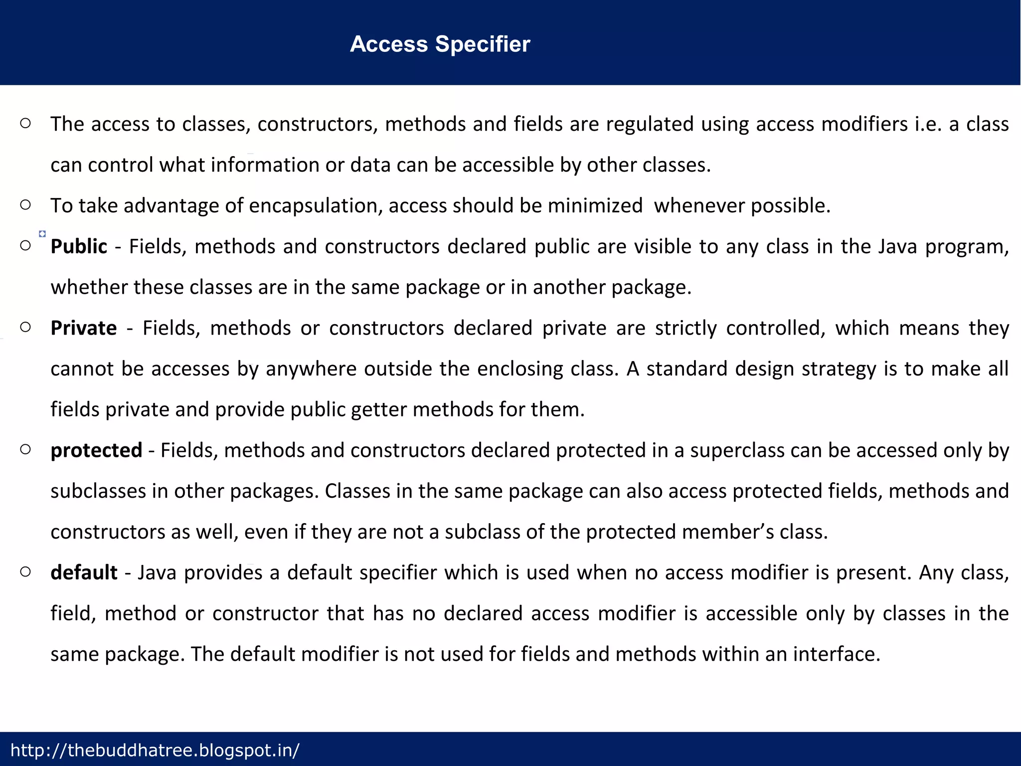 Access Specifier
http://thebuddhatree.blogspot.in/
o The access to classes, constructors, methods and fields are regulated using access modifiers i.e. a class
can control what information or data can be accessible by other classes.
o To take advantage of encapsulation, access should be minimized whenever possible.
o Public - Fields, methods and constructors declared public are visible to any class in the Java program,
whether these classes are in the same package or in another package.
o Private - Fields, methods or constructors declared private are strictly controlled, which means they
cannot be accesses by anywhere outside the enclosing class. A standard design strategy is to make all
fields private and provide public getter methods for them.
o protected - Fields, methods and constructors declared protected in a superclass can be accessed only by
subclasses in other packages. Classes in the same package can also access protected fields, methods and
constructors as well, even if they are not a subclass of the protected member’s class.
o default - Java provides a default specifier which is used when no access modifier is present. Any class,
field, method or constructor that has no declared access modifier is accessible only by classes in the
same package. The default modifier is not used for fields and methods within an interface.
 