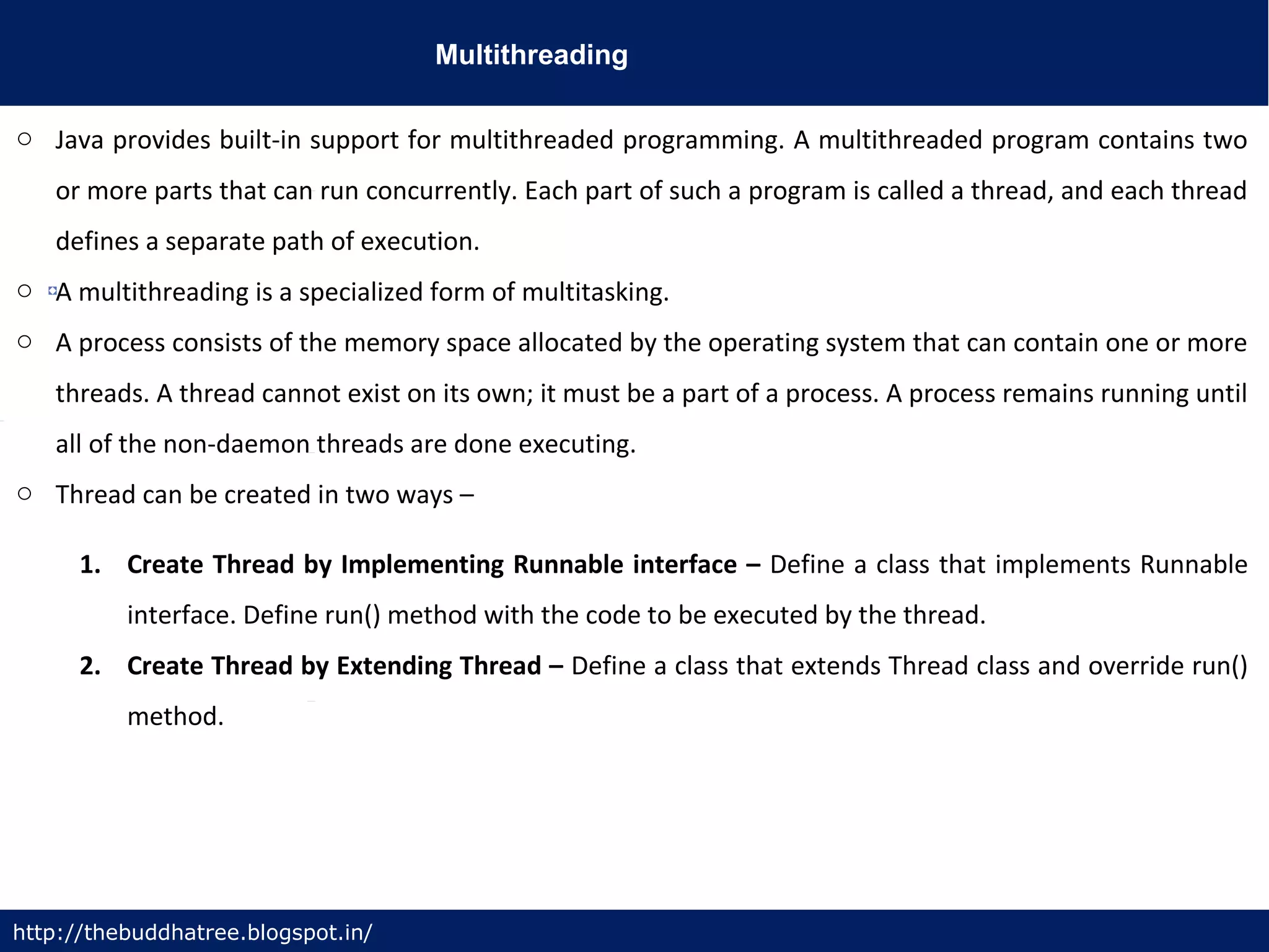 Multithreading
http://thebuddhatree.blogspot.in/
o Java provides built-in support for multithreaded programming. A multithreaded program contains two
or more parts that can run concurrently. Each part of such a program is called a thread, and each thread
defines a separate path of execution.
o A multithreading is a specialized form of multitasking.
o A process consists of the memory space allocated by the operating system that can contain one or more
threads. A thread cannot exist on its own; it must be a part of a process. A process remains running until
all of the non-daemon threads are done executing.
o Thread can be created in two ways –
1. Create Thread by Implementing Runnable interface – Define a class that implements Runnable
interface. Define run() method with the code to be executed by the thread.
2. Create Thread by Extending Thread – Define a class that extends Thread class and override run()
method.
 