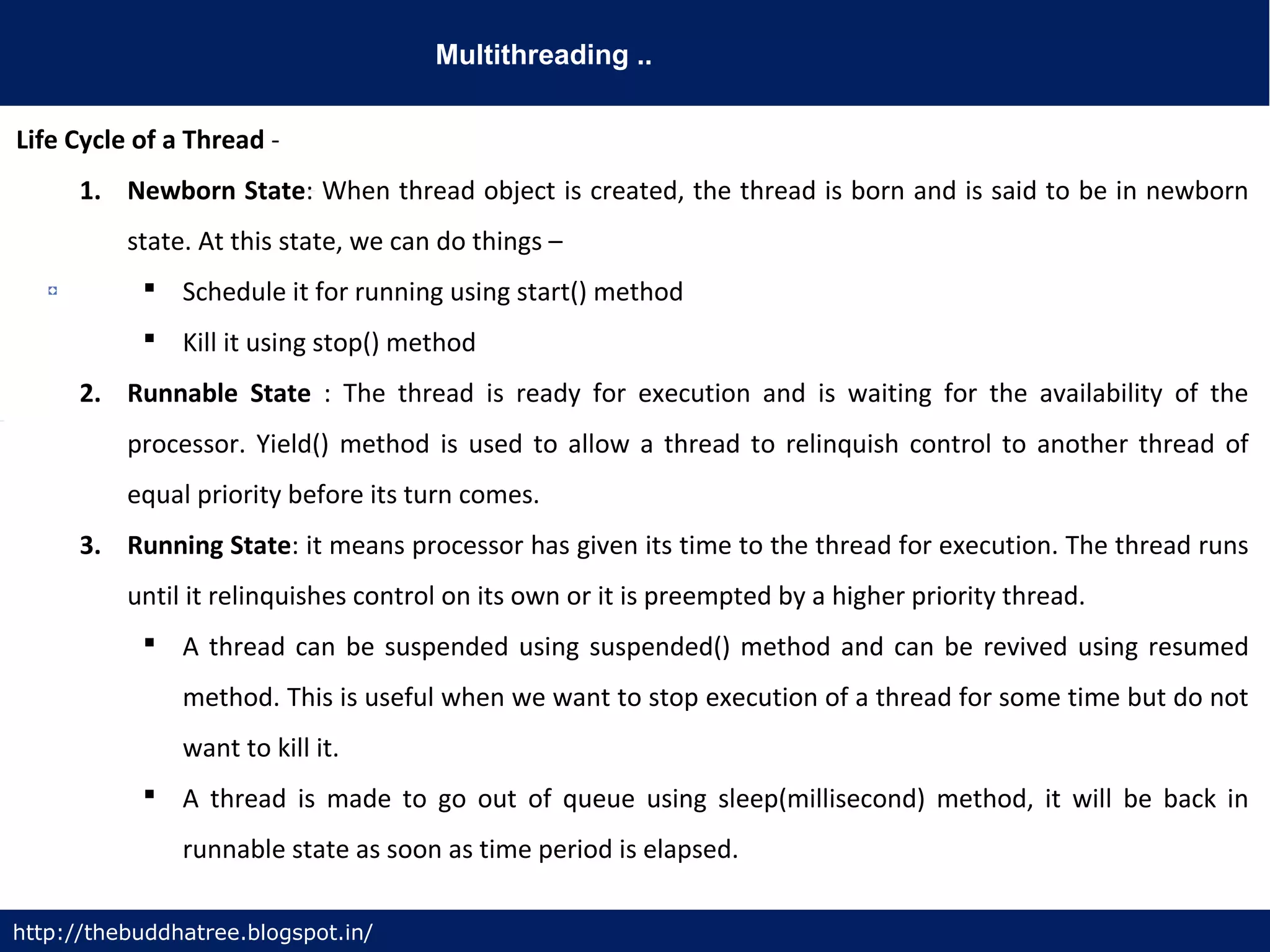 Multithreading ..
http://thebuddhatree.blogspot.in/
Life Cycle of a Thread -
1. Newborn State: When thread object is created, the thread is born and is said to be in newborn
state. At this state, we can do things –
 Schedule it for running using start() method
 Kill it using stop() method
2. Runnable State : The thread is ready for execution and is waiting for the availability of the
processor. Yield() method is used to allow a thread to relinquish control to another thread of
equal priority before its turn comes.
3. Running State: it means processor has given its time to the thread for execution. The thread runs
until it relinquishes control on its own or it is preempted by a higher priority thread.
 A thread can be suspended using suspended() method and can be revived using resumed
method. This is useful when we want to stop execution of a thread for some time but do not
want to kill it.
 A thread is made to go out of queue using sleep(millisecond) method, it will be back in
runnable state as soon as time period is elapsed.
 