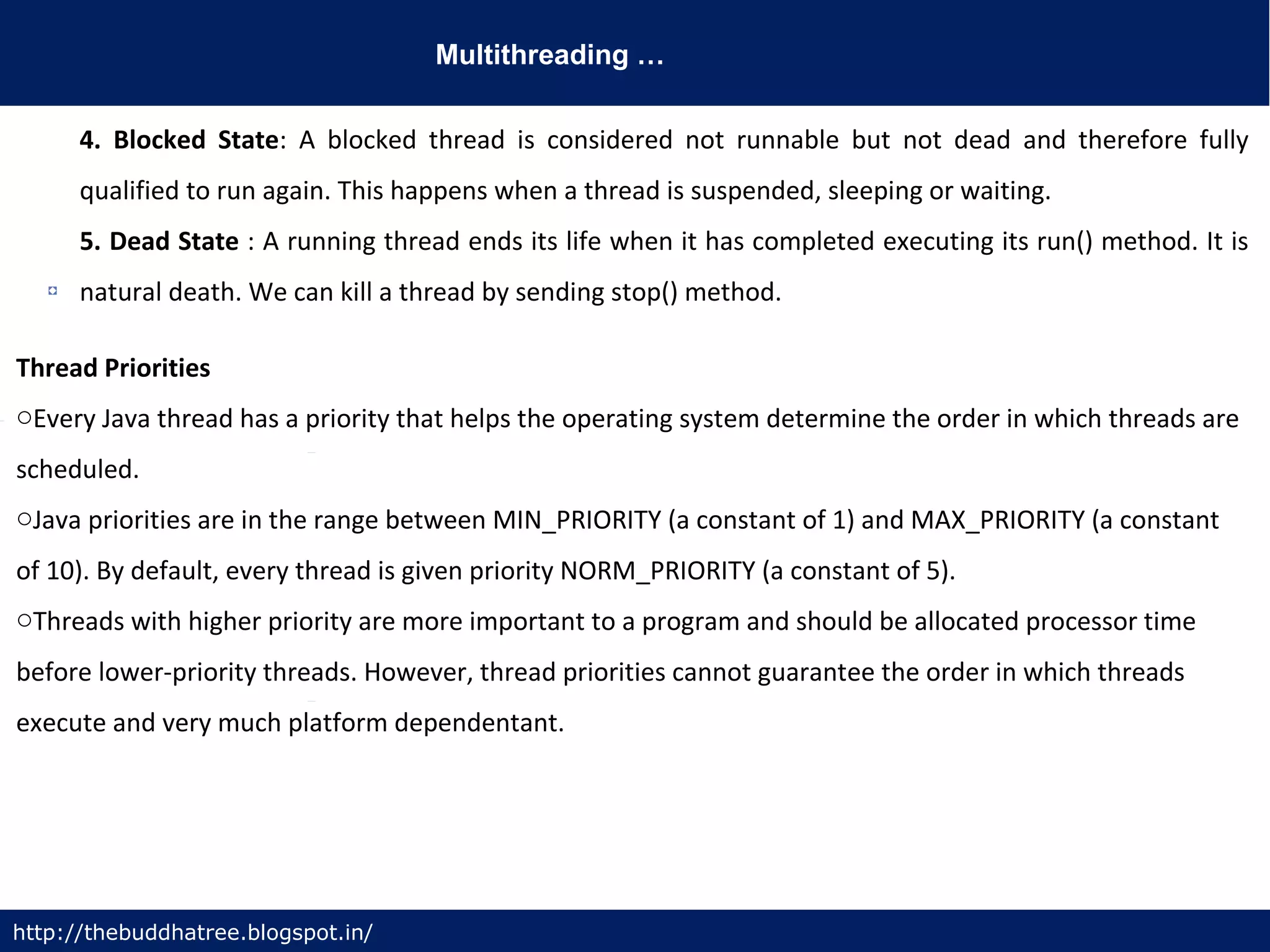 Multithreading …
http://thebuddhatree.blogspot.in/
4. Blocked State: A blocked thread is considered not runnable but not dead and therefore fully
qualified to run again. This happens when a thread is suspended, sleeping or waiting.
5. Dead State : A running thread ends its life when it has completed executing its run() method. It is
natural death. We can kill a thread by sending stop() method.
Thread Priorities
oEvery Java thread has a priority that helps the operating system determine the order in which threads are
scheduled.
oJava priorities are in the range between MIN_PRIORITY (a constant of 1) and MAX_PRIORITY (a constant
of 10). By default, every thread is given priority NORM_PRIORITY (a constant of 5).
oThreads with higher priority are more important to a program and should be allocated processor time
before lower-priority threads. However, thread priorities cannot guarantee the order in which threads
execute and very much platform dependentant.
 