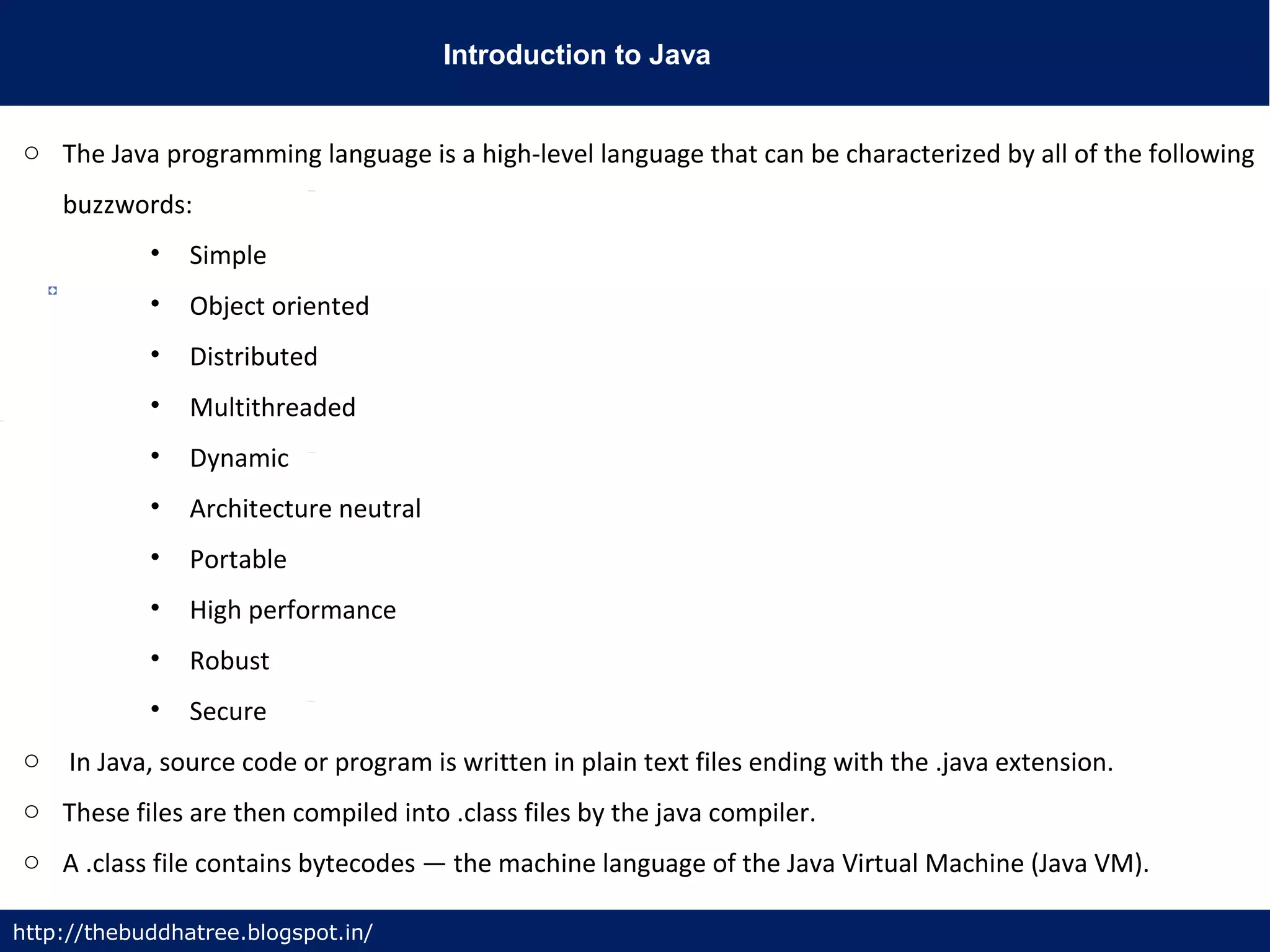 Introduction to Java
http://thebuddhatree.blogspot.in/
o The Java programming language is a high-level language that can be characterized by all of the following
buzzwords:
• Simple
• Object oriented
• Distributed
• Multithreaded
• Dynamic
• Architecture neutral
• Portable
• High performance
• Robust
• Secure
o In Java, source code or program is written in plain text files ending with the .java extension.
o These files are then compiled into .class files by the java compiler.
o A .class file contains bytecodes — the machine language of the Java Virtual Machine (Java VM).
 