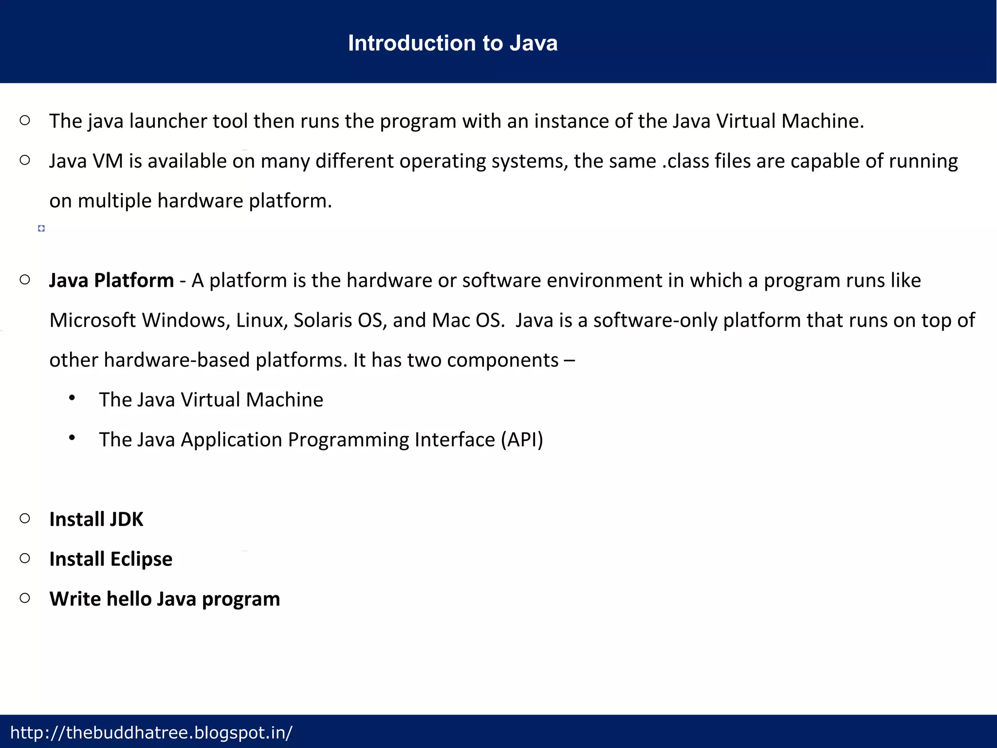 Introduction to Java
http://thebuddhatree.blogspot.in/
o The java launcher tool then runs the program with an instance of the Java Virtual Machine.
o Java VM is available on many different operating systems, the same .class files are capable of running
on multiple hardware platform.
o Java Platform - A platform is the hardware or software environment in which a program runs like
Microsoft Windows, Linux, Solaris OS, and Mac OS. Java is a software-only platform that runs on top of
other hardware-based platforms. It has two components –
• The Java Virtual Machine
• The Java Application Programming Interface (API)
o Install JDK
o Install Eclipse
o Write hello Java program
 