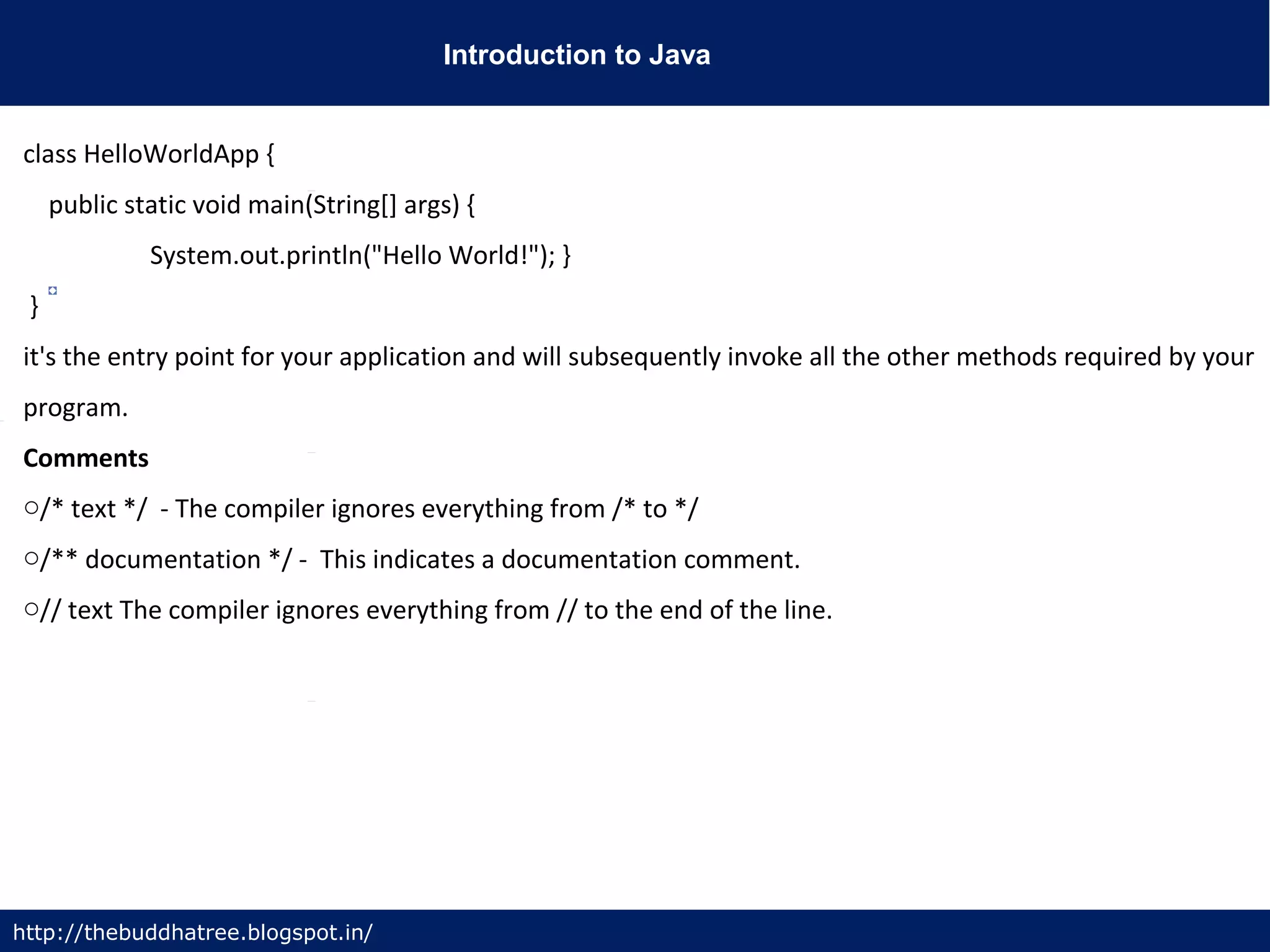 Introduction to Java
http://thebuddhatree.blogspot.in/
class HelloWorldApp {
public static void main(String[] args) {
System.out.println("Hello World!"); }
}
it's the entry point for your application and will subsequently invoke all the other methods required by your
program.
Comments
o/* text */ - The compiler ignores everything from /* to */
o/** documentation */ - This indicates a documentation comment.
o// text The compiler ignores everything from // to the end of the line.
 