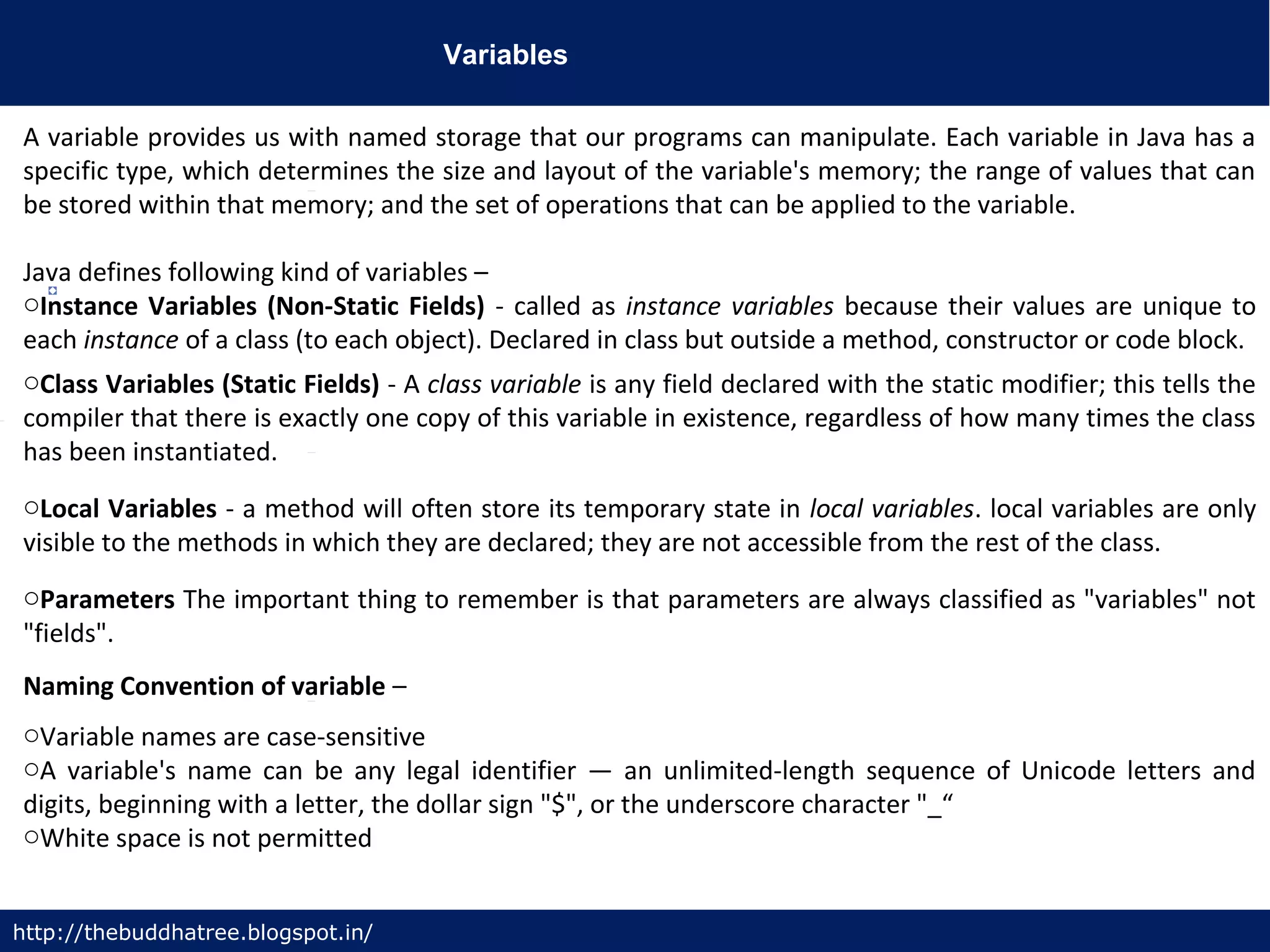 Variables
http://thebuddhatree.blogspot.in/
A variable provides us with named storage that our programs can manipulate. Each variable in Java has a
specific type, which determines the size and layout of the variable's memory; the range of values that can
be stored within that memory; and the set of operations that can be applied to the variable.
Java defines following kind of variables –
oInstance Variables (Non-Static Fields) - called as instance variables because their values are unique to
each instance of a class (to each object). Declared in class but outside a method, constructor or code block.
oClass Variables (Static Fields) - A class variable is any field declared with the static modifier; this tells the
compiler that there is exactly one copy of this variable in existence, regardless of how many times the class
has been instantiated.
oLocal Variables - a method will often store its temporary state in local variables. local variables are only
visible to the methods in which they are declared; they are not accessible from the rest of the class.
oParameters The important thing to remember is that parameters are always classified as "variables" not
"fields".
Naming Convention of variable –
oVariable names are case-sensitive
oA variable's name can be any legal identifier — an unlimited-length sequence of Unicode letters and
digits, beginning with a letter, the dollar sign "$", or the underscore character "_“
oWhite space is not permitted
 