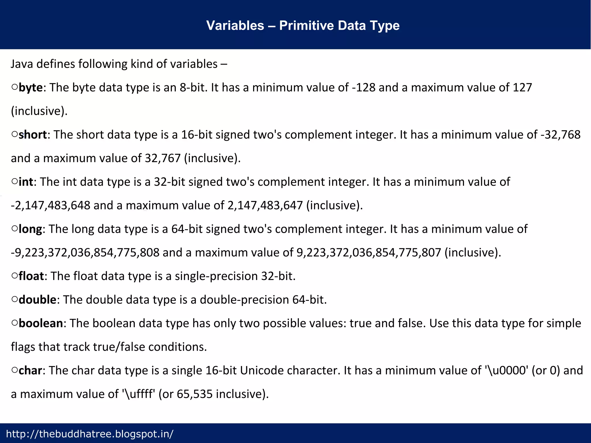 Variables – Primitive Data Type
http://thebuddhatree.blogspot.in/
Java defines following kind of variables –
obyte: The byte data type is an 8-bit. It has a minimum value of -128 and a maximum value of 127
(inclusive).
oshort: The short data type is a 16-bit signed two's complement integer. It has a minimum value of -32,768
and a maximum value of 32,767 (inclusive).
oint: The int data type is a 32-bit signed two's complement integer. It has a minimum value of
-2,147,483,648 and a maximum value of 2,147,483,647 (inclusive).
olong: The long data type is a 64-bit signed two's complement integer. It has a minimum value of
-9,223,372,036,854,775,808 and a maximum value of 9,223,372,036,854,775,807 (inclusive).
ofloat: The float data type is a single-precision 32-bit.
odouble: The double data type is a double-precision 64-bit.
oboolean: The boolean data type has only two possible values: true and false. Use this data type for simple
flags that track true/false conditions.
ochar: The char data type is a single 16-bit Unicode character. It has a minimum value of 'u0000' (or 0) and
a maximum value of 'uffff' (or 65,535 inclusive).
 