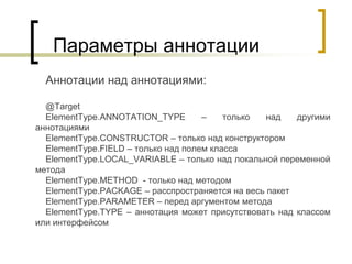 Параметры аннотации
Аннотации над аннотациями:
@Target
ElementType.ANNOTATION_TYPE – только над другими
аннотациями
ElementType.CONSTRUCTOR – только над конструктором
ElementType.FIELD – только над полем класса
ElementType.LOCAL_VARIABLE – только над локальной переменной
метода
ElementType.METHOD - только над методом
ElementType.PACKAGE – расспространяется на весь пакет
ElementType.PARAMETER – перед аргументом метода
ElementType.TYPE – аннотация может присутствовать над классом
или интерфейсом
 
