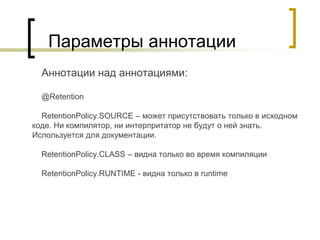 Параметры аннотации
Аннотации над аннотациями:
@Retention
RetentionPolicy.SOURCE – может присутствовать только в исходном
коде. Ни компилятор, ни интерпритатор не будут о ней знать.
Используется для документации.
RetentionPolicy.CLASS – видна только во время компиляции
RetentionPolicy.RUNTIME - видна только в runtime
 