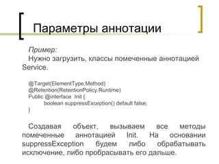 Параметры аннотации
Пример:
Нужно загрузить, классы помеченные аннотацией
Service.
@Target(ElementType.Method)
@Retention(RetentionPolicy.Runtime)
Public @interface Init {
boolean suppressException() default false;
}
Создавая объект, вызываем все методы
помеченные аннотацией Init. На основании
suppressException будем либо обрабатывать
исключение, либо пробрасывать его дальше.
 