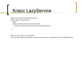 Класс LazyService
@Service (name="VeryLazyService")
public class LazyService {
@Init
public void lazyInit() throws Exception{
System.out.println("LazyService.lazyInit() started");
}
}
Для чего же нужны аннотации?
Если хотим через аннотации помечать куски кода и динамически их обрабатывать.
 