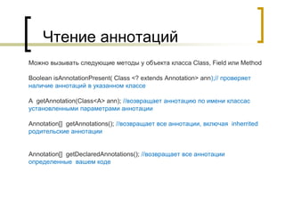 Чтение аннотаций
Можно вызывать следующие методы у объекта класса Class, Field или Method
Boolean isAnnotationPresent( Class <? extends Annotation> ann);// проверяет
наличие аннотаций в указанном классе
A getAnnotation(Class<A> ann); //возвращает аннотацию по имени классас
установленными параметрами аннотации
Annotation[] getAnnotations(); //возвращает все аннотации, включая inherrited
родительские аннотации
Annotation[] getDeclaredAnnotations(); //возвращает все аннотации
определенные вашем коде
 