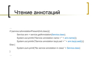 Чтение аннотаций
…
if (service.isAnnotationPresent(Init.class)){
Service ann = service.getAnnotation(Service.class);
System.out.println("Service annotation name = " + ann.name());
System.out.println("Service annotation lazyLoad = " + ann.lazyLoad());}
Else {
System.oum.printl(“No service annotation in class” + Service.class)
}
…
 