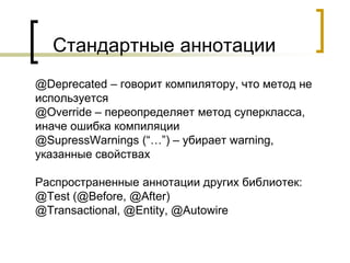 Стандартные аннотации
@Deprecated – говорит компилятору, что метод не
используется
@Override – переопределяет метод суперкласса,
иначе ошибка компиляции
@SupressWarnings (“…”) – убирает warning,
указанные свойствах
Распространенные аннотации других библиотек:
@Test (@Before, @After)
@Transactional, @Entity, @Autowire
 