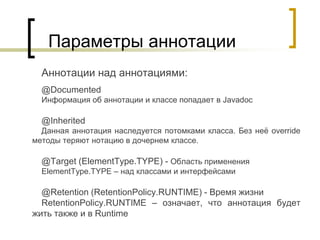 Параметры аннотации
Аннотации над аннотациями:
@Documented
Информация об аннотации и классе попадает в Javadoc
@Inherited
Данная аннотация наследуется потомками класса. Без неё override
методы теряют нотацию в дочернем классе.
@Target (ElementType.TYPE) - Область применения
ElementType.TYPE – над классами и интерфейсами
@Retention (RetentionPolicy.RUNTIME) - Время жизни
RetentionPolicy.RUNTIME – означает, что аннотация будет
жить также и в Runtime
 