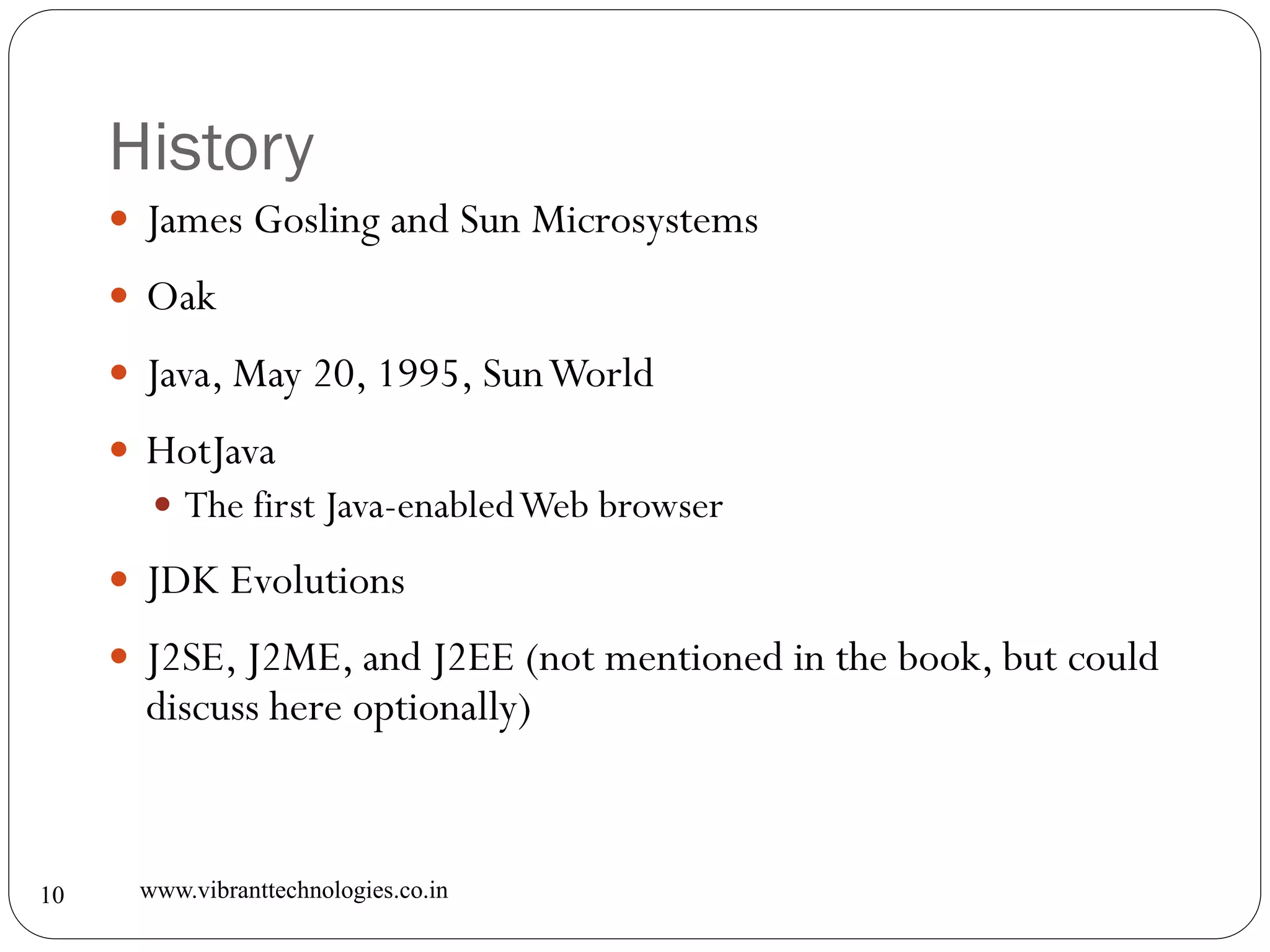 History
www.vibranttechnologies.co.in10
 James Gosling and Sun Microsystems
 Oak
 Java, May 20, 1995, SunWorld
 HotJava
 The first Java-enabledWeb browser
 JDK Evolutions
 J2SE, J2ME, and J2EE (not mentioned in the book, but could
discuss here optionally)
 